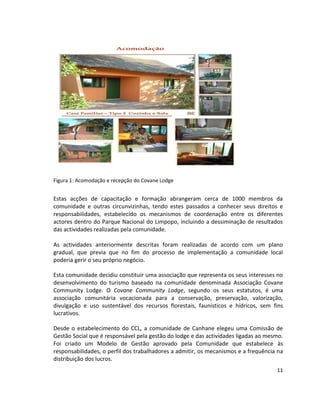 Figura 1: Acomodação e recepção do Covane Lodge

Estas acções de capacitação e formação abrangeram cerca de 1000 membros da
comunidade e outras circunvizinhas, tendo estes passados a conhecer seus direitos e
responsabilidades, estabelecido os mecanismos de coordenação entre os diferentes
actores dentro do Parque Nacional do Limpopo, incluindo a dessiminação de resultados
das actividades realizadas pela comunidade.
As actividades anteriormente descritas foram realizadas de acordo com um plano
gradual, que previa que no fim do processo de implementação a comunidade local
poderia gerir o seu próprio negócio.
Esta comunidade decidiu constituir uma associação que representa os seus interesses no
desenvolvimento do turismo baseado na comunidade denominada Associação Covane
Community Lodge. O Covane Community Lodge, segundo os seus estatutos, é uma
associação comunitária vocacionada para a conservação, preservação, valorização,
divulgação e uso sustentável dos recursos florestais, faunísticos e hídricos, sem fins
lucrativos.
Desde o estabelecimento do CCL, a comunidade de Canhane elegeu uma Comissão de
Gestão Social que é responsável pela gestão do lodge e das actividades ligadas ao mesmo.
Foi criado um Modelo de Gestão aprovado pela Comunidade que estabelece às
responsabilidades, o perfil dos trabalhadores a admitir, os mecanismos e a frequência na
distribuição dos lucros.
11

 