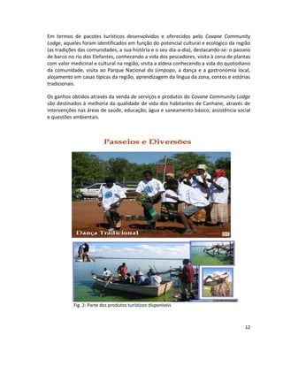 Em termos de pacotes turísticos desenvolvidos e oferecidos pelo Covane Community
Lodge, aqueles foram identificados em função do potencial cultural e ecológico da região
(as tradições das comunidades, a sua história e o seu dia-a-dia), destacando-se: o passeio
de barco no rio dos Elefantes, conhecendo a vida dos pescadores, visita à zona de plantas
com valor medicinal e cultural na região, visita a aldeia conhecendo a vida do quotodiano
da comunidade, visita ao Parque Nacional do Limpopo, a dança e a gastronomia local,
alojamento em casas típicas da região, aprendizagem da língua da zona, contos e estórias
tradicionais.
Os ganhos obtidos através da venda de serviços e produtos do Covane Community Lodge
são destinados à melhoria da qualidade de vida dos habitantes de Canhane, através de
intervenções nas áreas de saúde, educação, água e saneamento básico, assistência social
e questões ambientais.

Fig. 2: Parte dos produtos turísticos disponíveis

12

 