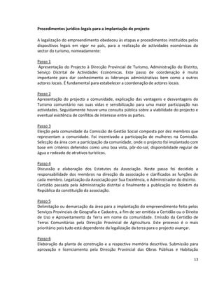 Procedimentos jurídico-legais para a implantação do projecto
A legalização do empreendimento obedeceu às etapas e procedimentos instituídos pelos
dispositivos legais em vigor no país, para a realização de actividades económicas do
sector do turismo, nomeadamente:
Passo 1
Apresentação do Projecto à Direcção Provincial de Turismo, Administração do Distrito,
Serviço Distrital de Actividades Económicas. Este passo de coordenação é muito
importante para dar conhecimento as lideranças administrativas bem como a outros
actores locais. É fundamental para estabelecer a coordenação de actores locais.
Passo 2
Apresentação do projecto a comunidade, explicação das vantagens e desvantagens do
Turismo comunitário nas suas vidas e sensibilização para uma maior participação nas
actividades. Seguidamente houve uma consulta pública sobre a viabilidade do projecto e
eventual existência de conflitos de interesse entre as partes.
Passo 3
Eleição pela comunidade da Comissão de Gestão Social composta por dez membros que
representam a comunidade. Foi incentivado a participação de mulheres na Comissão.
Selecção da área com a participação da comunidade, onde o projecto foi implantado com
base em critérios defenidos como uma boa vista, pôr-do-sol, disponibilidade regular de
água e rodeado de atrativos turísticos.
Passo 4
Discussão e elaboração dos Estatutos da Associação. Neste passo foi decidido a
responsabilidade dos membros na direcção da associação e clarificados as funções de
cada membro. Legalização da Associação por Sua Excelência, o Administrador do distrito.
Certidão passada pela Administração distrital e finalmente a publicação no Boletim da
República da constituição da associação.
Passo 5
Delimitação ou demarcação da área para a implantação do empreendimento feito pelos
Serviços Provinciais de Geografia e Cadastro, a fim de ser emitida a Certidão ou o Direito
de Uso e Aproveitamento da Terra em nome da comunidade. Emissão da Certidão de
Terras Comunitárias pela Direcção Provincial de Agricultura. Este processo é o mais
prioritário pois tudo está dependente da legalização da terra para o projecto avançar.
Passo 6
Elaboração da planta de construção e a respectiva memória descritiva. Submissão para
aprovação e licenciamento pela Direcção Provincial das Obras Públicas e Habitação
13

 