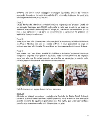 (DPOPH). Este tem de incluir o esboço de localização. É passada a Emissão do Termo de
aprovação do projecto de construção pela DPOPH e Emissão da Licença de construção
emitida pela Administração do Distrito.
Passo 7
Estudo de Impacto Ambiental é indispensável para a aprovação do projecto. É feito por
um consultor licenciado pelo MICOA onde avalia o efeito que o projecto vai trazer ao
ambiente e recomenda medidas para sua mitigação. Este estudo é submetido ao MICOA
para a sua aprovação e faz parte da documentação a apresentar no processo de
legalização do empreendimento.
Passo 8
Vedação da área seleccionada para a implantação do acampamento e início das obras de
construção. Abertura das vias de acesso (estrada e áreas pedestres) ao longo do
perímetro da área seleccionada. Construção de um sistema para abastecimento de água.
Passo 9
Abertura de conta bancária da Associação. Envolve três assinantes, com duas assinaturas
obrigatórias segundo o que prevê os estatutos. Todo o desenvolvimento de empresas
passa pela abertura de contas bancárias para facilitar as transacções e garantir maior
controlo, responsabilidades e transparência dos movimentos.

Fig.3: Treinamento em serviços de cozinha, bar e restaurante

Passo 10
Admissão do pessoal operacional recrutado pela Comissão de Gestão Social. Antes de
contratar o pessoal deverá ser feito o perfil para cada posto a recrutar pois o cargo de
gerente necessita de alguém de preferência que fale inglês, que saiba fazer contas e
também uma boa apresentação, pois é importante e crucial.

14

 