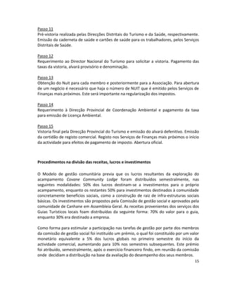 Passo 11
Pré-vistoria realizada pelas Direcções Distritais do Turismo e da Saúde, respectivamente.
Emissão da caderneta de saúde e cartões de saúde para os trabalhadores, pelos Serviços
Distritais de Saúde.
Passo 12
Requerimento ao Director Nacional do Turismo para solicitar a vistoria. Pagamento das
taxas da vistoria, alvará provisório e denominação.
Passo 13
Obtenção do Nuit para cada membro e posteriormente para a Associação. Para abertura
de um negócio é necessário que haja o número de NUIT que é emitido pelos Serviços de
Finanças mais próximos. Este será importante na regularização dos impostos.
Passo 14
Requerimento à Direcção Provincial de Coordenação Ambiental e pagamento da taxa
para emissão de Licença Ambiental.
Passo 15
Vistoria final pela Direcção Provincial do Turismo e emissão do alvará defenitivo. Emissão
da certidão de registo comercial. Registo nos Serviços de Finanças mais próximos o início
da actividade para efeitos de pagamento de imposto. Abertura oficial.

Procedimentos na divisão das receitas, lucros e investimentos
O Modelo de gestão comunitária previa que os lucros resultantes da exploração do
acampamento Covane Community Lodge foram distribuídos semestralmente, nas
seguintes modalidades: 50% dos lucros destinam-se a investimentos para o próprio
acampamento, enquanto os restantes 50% para investimentos destinados à comunidade
concretamente benefícios sociais, como a construção de raiz de infra-estruturas sociais
básicas. Os investimentos são propostos pela Comissão de gestão social e aprovados pela
comunidade de Canhane em Assembleia Geral. As receitas provenientes dos serviços dos
Guias Turísticos locais foam distribuídas da seguinte forma: 70% do valor para o guia,
enquanto 30% era destinado a empresa.
Como forma para estimular a participação nas tarefas de gestão por parte dos membros
da comissão de gestão social foi instituído um prémio, o qual foi constituído por um valor
monetário equivalente a 5% dos lucros globais no primeiro semestre do início da
actividade comercial, aumentando para 10% nos semestres subsequentes. Este prémio
foi atribuído, semestralmente, após o exercício financeiro findo, em reunião da comissão
onde decidiam a distribuição na base da avaliação do desempenho dos seus membros.
15

 