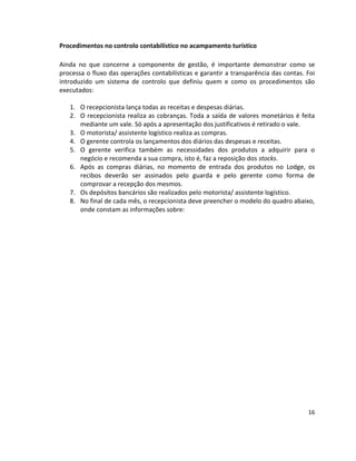 Procedimentos no controlo contabilístico no acampamento turístico
Ainda no que concerne a componente de gestão, é importante demonstrar como se
processa o fluxo das operações contabilísticas e garantir a transparência das contas. Foi
introduzido um sistema de controlo que definiu quem e como os procedimentos são
executados:
1. O recepcionista lança todas as receitas e despesas diárias.
2. O recepcionista realiza as cobranças. Toda a saída de valores monetários é feita
mediante um vale. Só após a apresentação dos justificativos é retirado o vale.
3. O motorista/ assistente logístico realiza as compras.
4. O gerente controla os lançamentos dos diários das despesas e receitas.
5. O gerente verifica também as necessidades dos produtos a adquirir para o
negócio e recomenda a sua compra, isto é, faz a reposição dos stocks.
6. Após as compras diárias, no momento de entrada dos produtos no Lodge, os
recibos deverão ser assinados pelo guarda e pelo gerente como forma de
comprovar a recepção dos mesmos.
7. Os depósitos bancários são realizados pelo motorista/ assistente logístico.
8. No final de cada mês, o recepcionista deve preencher o modelo do quadro abaixo,
onde constam as informações sobre:

16

 