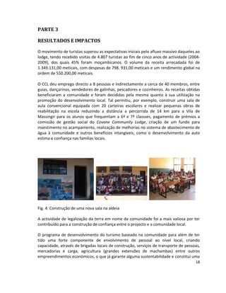 PARTE 3
RESULTADOS E IMPACTOS
O movimento de turistas superou as expectativas iniciais pelo afluxo massivo daqueles ao
lodge, tendo recebido visitas de 4.807 turistas ao fim de cinco anos de actividade (20042009), dos quais 45% foram moçambicanos. O volume da receita arrecadada foi de
1.349.131,00 meticais, com despesas de 798. 931,00 meticais e um rendimento global na
ordem de 550.200,00 meticais.
O CCL deu emprego directo a 8 pessoas e indirectamente a cerca de 40 membros, entre
guias, dançarinos, vendedores de galinhas, pescadores e cozinheiros. As receitas obtidas
beneficiaram a comunidade e foram decididas pela mesma quanto à sua utilização na
promoção do desenvolvimento local. Tal permitiu, por exemplo, construir uma sala de
aula convencional equipada com 20 carteiras escolares e realizar pequenas obras de
reabilitação na escola reduzindo a distância a percorrida de 14 km para a Vila de
Massingir para os alunos que frequentam a 6ª e 7ª classses, pagamento de prémios a
comissão de gestão social do Covane Community Lodge, criação de um fundo para
investimento no acampamento, realização de melhorias no sistema de abastecimento de
água à comunidade e outros benefícios intangíveis, como o desenvolvimento da auto
estima e confiança nas famílias locais.

Fig. 4: Construção de uma nova sala na aldeia
A actividade de legalização da terra em nome da comunidade foi a mais valiosa por ter
contribuído para a construção de confiança entre o projecto e a comunidade local.
O programa de desenvolvimento do turismo baseado na comunidade para além de ter
tido uma forte componente de envolvimento de pessoal ao nível local, criando
capacidade, através de brigadas locais de construção, serviços de transporte de pessoas,
mercadorias e carga, agricultura (grandes extensões de machambas) entre outros
empreendimentos económicos, o que já garante alguma sustentabilidade e constitui uma
18

 