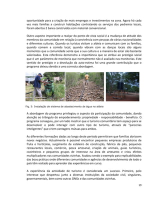 oportunidade para a criação de mais empregos e investimentos na zona. Agora há cada
vez mais famílias a construir habitações contratando os serviços dos pedreiros locais,
foram abertos 2 bares construídos com material convencional.
Outro aspecto importante a realçar do ponto de vista social é a mudança de atitude dos
membros da comunidade em relação à convivência com pessoas de várias nacionalidades
e diferentes culturas. Quando os turistas visitam a aldeia e comunicam com as famílias,
quando comem a comida local, quando vibram com as danças locais são alguns
momentos que a comunidade sente que a sua cultura e a maneira de estar são bastante
valorizadas. Esta referência demonstra a importância que se atribui ao prestígio social
que é um parâmetro de monitoria que normalmente não é avaliado nas monitorias. Este
sentido de prestígio e a devolução da auto-estima foi uma grande contribuição que o
programa deixou devido a uma correcta abordagem.

Fig. 5: Instalação de sistema de abastecimento de água na aldeia

A abordagem do programa privilegiou o aspecto da participação da comunidade, dando
atenção ao triângulo do empoderamento: propriedade - responsabilidade - benefício. O
programa conseguiu, por um lado mostrar que o turismo comunitário tem espaço para se
desenvolver e pode interagir com outro tipo de turismo, através de “parcerias
inteligentes” que criem vantagens mútuas para ambos.
As diferentes formações dadas ao longo deste período permitiram que famílias abrissem
novos negócios. Actualmente é possível encontrar pequenas empresas produtoras de
fruta e hortícolas, surgimento de estaleiro de construção, fabrico de pão, pequenos
restaurantes locais, comércio, pesca artesanal, criação de animais, guias turísticos,
cozinheiros e pequenos grupos de interesse na área de artesanto e criou efeitos
multiplicadores nas comunidades vizinhas. Acabou sendo o exemplo para replicabilidades
das boas práticas onde diferentes comunidades e agências de desenvolvimento de todo o
país têm visitado para aprender das experiências em curso.
A experiência da actividade de turismo é considerada um sucesso. Primeiro, pelo
interesse que despertou junto a diversas instituições da sociedade civil, singulares,
governamentais, bem como outras ONGs e das comunidades vizinhas.
19

 