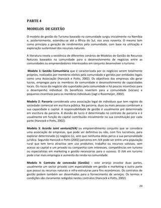 PARTE 4
MODELOS DE GESTÃO
O modelo de gestão do Turismo baseado na comunidade surgiu inicialmente na Namíbia
e, posteriormente, estendeu-se até a África do Sul, nos anos noventa. O mesmo tem
como princípio a geração de rendimentos pela comunidade, com base na utilização e
exploração sustentável dos recursos naturais.
A literatura revela a existência de diferentes cenários de Modelos de Gestão de Recursos
Naturais baseados na comunidade para o desenvolvimento de negócios entre as
comunidades ou empreendedores interessados em conjunto desenvolver o turismo:
Modelo 1: Gestão Comunitária que é caracterizada por os negócios serem totalmente
próprios, realizados por membros eleitos pela comunidade e geridos por entidades legais
como uma Associação (Hancock e Potts, 2002). Os objectivos das empresas são gerar
lucros, empregos para os membros da comunidade e desenvolvimento de capacidades
locais. Os riscos do negócio são suportados pela comunidade e há poucos incentivos para
o desempenho individual. Os benefícios revertem para a comunidade (sociais) e
pequenos incentivos para os membros individuais (Jagt e Rozemeijer, 2002).
Modelo 2: Parceria considerada uma associação legal de indivíduos que tem registo da
sociedade comercial em escritura pública. Na parceria, duas ou mais pessoas combinam a
sua capacidade e capital. A responsabilidade de gestão é usualmente pré determinada
em escritura da parceria. A divisão de lucro é determinada no contrato de parceria e é
usualmente em função do capital contribuído inicialmente na sua constituição por cada
parte (Hancock e Potts, 2002).
Modelo 3: Acordo Joint venture(JVA) ou empreendimento conjunto que se considera
uma associação de empresas, que pode ser definitiva ou não, com fins lucrativos, para
explorar determinado (s) negócio (s), sem que nenhuma delas perca a sua personalidade
jurídica. Segundo Hancock e Potts (2002) parceiros em JVA pode ser entre uma população
rural que tem terra atractiva sem uso produtivo, trabalho ou recursos valiosos, sem
acesso ao capital e um privado ou companhia com interesses, competências em turismo
ou especialistas em marketing e gestão necessárias para o sucesso. O JVA em turismo
pode criar mais empregos e aumento da renda na comunidade.
Modelo 4: Contrato de concessão (Gestão) - este arranjo envolve duas partes,
usualmente um sector privado com especialidade em gestão e marketing e outra parte
que possui os recursos naturais e infra-estruturas para fins económicos. Os contratos de
gestão podem também ser desenhados para o fornecimento de serviços. Os termos e
condições são claramente redigidos nestes contratos (Hancock e Potts, 2002).
20

 