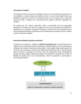 Discussão dos modelos:
No modelo de Parceria haveria necessidade de formar uma sociedade comercial entre a
comunidade e o sector privado, que poderia ocorrer o risco na comunidade dada a sua
debilidade organizativa, técnica e económica perder as suas quotas para o operador
privado durante o negócio por incumprimento de algumas cláusulas estipuladas no
contrato.
No modelo de Join venture agreement (JVA) a comunidade não tem capacidade
intelectual e financeira de entrar no negócio de uma forma envolvente, participativa e
equitativa com o operador. O papel de coordenar, controlar não seria realizado de uma
forma profissional devido as limitações da comunidade pelo que poderia ocorrer conflitos
e baixar a eficácia do negócio.

Descrição do Modelo de gestão comunitária
Inicialmente foi aplicado o modelo de Gestão Comunitária que é caracterizada por os
negócios serem totalmente próprios, geridos por entidades legais como uma Associação e
realizado por membros eleitos pela comunidade. A comunidade elegeu publicamente 10
membros que constituem a Comissão de Gestão Social (CGS) que são os representantes
desta em todas as actividades do mesmo. Estes são responsáveis pela contratação do
pessoal executivo, órgão de gestão do negócio. Foi elaborado e discutido com a CGS um
Modelo de gestão para o seu funcionamento. Este foi submetido a comunidade e
aprovado pela mesma.
COMUNIDADE

Comissão
(CGS)

de

Gestão

Social

Pessoal Executivo
Gerente, recepcionista, serventes, cozinheiro, guardas

21

 