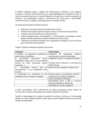 O Modelo adoptado regula a gestão das infraestruturas existentes e dos produtos
turísticos, a estrutura de funcionamento, as responsabilidades dos membros de CGS, as
tarefas do pessoal executivo e o seu perfil (gerente, recepcionista, serventes, guardas), as
receitas e sua destribuição, divisão e investimento dos lucros para a comunidade,
investimentos para o Lodge e a premiação para os membros da CGS.
As tarefas da Comissão de Gestão Social são:






Supervisar o funcionamento do acampamento turístico;
Receber informações regulares do gestor sobre as receitas do acampamento;
Contratar pessoal efectivo para o acampamento;
Informar regularmente a comunidade (3 – 3 meses) sobre as actividades, receitas
obtidas, decisões tomadas ao longo do trabalho no local e outras;
Participar na tomada de decisões com a população em relação ao uso das receitas
para o benefício da comunidade.

Tabela 2: Análise do Modelo de gestão comunitária
Vantagens
O pessoal vai adquirindo competências
para realizar os trabalhos;
A
comunidade
desenvolve
outras
habilidades viradas para o turismo (planta
árvores de fruta, artesanato, produz
hortícolas...);
A
comunidade sente-se dona do
acampamento e vai entendendo sobre
turismo;
A comunidade vai resolvendo os seus
problemas com as receitas do negócio.

Desvantagens
Problemas de organização logística
aumentando os custos de operação;
Problemas culturais na equipe de trabalho;
Conflitos entre o Gerente e a Comissão de
Gestão Social;
Baixa taxa de ocupação ao longo do ano;

Receitas para as comunidades variáveis e
irregulares (em função do negócio);
Poucos beneficios individuais;
Desconfiança entre a CGS e o Pessoal
Executivo (problema: dinheiros);
Qualidade de serviços irregulares.

A baixa escolaridade, fraco conhecimento da língua portuguesa, pouca cultura de
turismo, são as maiores desvantagens do modelo de gestão comunitária.
Devido às desvantagens do modelo de gestão comunitária, verificou-se a necessidade
adoptar um novo modelo de gestão. Assim, optou-se pelo Modelo Contrato de concessão
(Gestão da exploração).
22

 