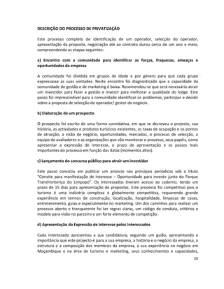 DESCRIÇÃO DO PROCESSO DE PRIVATIZAÇÃO
Este processo completo de identificação de um operador, selecção do operador,
apresentação da proposta, negociação até ao contrato durou cerca de um ano e meio,
compreendendo as etapas seguintes:
a) Encontro com a comunidade para identificar as forças, fraquezas, ameaças e
oportunidades da empresa
A comunidade foi dividida em grupos de idade e por género para que cada grupo
expressasse as suas vontades. Neste encontro foi diagnosticado que a capacidade da
comunidade de gestão e de marketing é baixa. Recomendou-se que será necessário atrair
um investidor para fazer a gestão e investir para melhorar a qualidade do lodge. Este
passo foi imprescindível para a comunidade identificar os problemas, participar e decidir
sobre a proposta de selecção do operador/ gestor do negócio.
b) Elaboração de um prospecto
O prospecto foi escrito de uma forma convidativa, em que se decreveu o projecto, sua
história, as actividades e produtos turísticos existentes, as taxas de ocupação e os pontos
de atracção, a visão de negócio, oportunidades, mercados, o processo de selecção, a
equipe de avaliadores e as organizações que vão monitorar o processo, seus papéis, como
apresentar a expressão de interesse, o prazo de apresentação e os passos mais
importantes do processo em função das datas (momentos altos).
c) Lançamento do concurso público para atrair um investidor
Este passo consistiu em publicar um anúncio nos principais periódicos sob o título
“Convite para manifestação de interesse – Oportunidade para investir junto do Parque
Transfronteriço do Limpopo”. Os interessados tiveram acesso ao caderno, tendo um
prazo de 15 dias para apresentação de propostas. Este processo foi competitivo pois o
turismo é uma indústria complexa e globalmente competitiva, requerendo grande
experiência em termos de construção, localização, hospitalidade, limpezas de casas,
entretenimento, guias e especialmente no marketing. Um dos caminhos para realizar um
processo aberto e transparente foi ter regras claras, um código de conduta, critérios e
modelo para visão no parceiro e um forte elemento de competição.
d) Apresentação da Expressão de Interesse pelos Interessados
Cada interessado apresentou a sua candidatura, seguindo um guião, apresentando a
importância que este projecto é para a sua empresa, a história e o negócio da empresa, a
estrutura e a composição dos membros da empresa, a sua experiência no negócio em
Moçambique e na área de turismo e marketing, seus conhecimentos e capacidades,
26

 