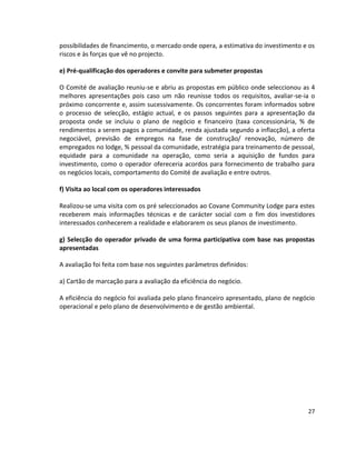 possibilidades de financimento, o mercado onde opera, a estimativa do investimento e os
riscos e às forças que vê no projecto.
e) Pré-qualificação dos operadores e convite para submeter propostas
O Comité de avaliação reuniu-se e abriu as propostas em público onde seleccionou as 4
melhores apresentações pois caso um não reunisse todos os requisitos, avaliar-se-ia o
próximo concorrente e, assim sucessivamente. Os concorrentes foram informados sobre
o processo de selecção, estágio actual, e os passos seguintes para a apresentação da
proposta onde se incluiu o plano de negócio e financeiro (taxa concessionária, % de
rendimentos a serem pagos a comunidade, renda ajustada segundo a inflacção), a oferta
negociável, previsão de empregos na fase de construção/ renovação, número de
empregados no lodge, % pessoal da comunidade, estratégia para treinamento de pessoal,
equidade para a comunidade na operação, como seria a aquisição de fundos para
investimento, como o operador ofereceria acordos para fornecimento de trabalho para
os negócios locais, comportamento do Comité de avaliação e entre outros.
f) Visita ao local com os operadores interessados
Realizou-se uma visita com os pré seleccionados ao Covane Community Lodge para estes
receberem mais informações técnicas e de carácter social com o fim dos investidores
interessados conhecerem a realidade e elaborarem os seus planos de investimento.
g) Selecção do operador privado de uma forma participativa com base nas propostas
apresentadas
A avaliação foi feita com base nos seguintes parâmetros definidos:
a) Cartão de marcação para a avaliação da eficiência do negócio.
A eficiência do negócio foi avaliada pelo plano financeiro apresentado, plano de negócio
operacional e pelo plano de desenvolvimento e de gestão ambiental.

27

 