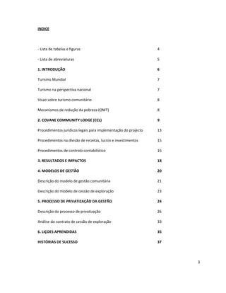 INDICE

- Lista de tabelas e figuras

4

- Lista de abreviaturas

5

1. INTRODUÇÃO

6

Turismo Mundial

7

Turismo na perspectiva nacional

7

Visao sobre turismo comunitário

8

Mecanismos de redução da pobreza (OMT)

8

2. COVANE COMMUNITY LODGE (CCL)

9

Procedimentos jurídicos legais para implementação do projecto

13

Procedimentos na divisão de receitas, lucros e investimentos

15

Procedimentos de controlo contabilístico

16

3. RESULTADOS E IMPACTOS

18

4. MODELOS DE GESTÃO

20

Descrição do modelo de gestão comunitária

21

Descrição do modelo de cessão de exploração

23

5. PROCESSO DE PRIVATIZAÇÃO DA GESTÃO

24

Descrição do processo de privatização

26

Análise do contrato de cessão de exploração

33

6. LIÇOES APRENDIDAS

35

HISTÓRIAS DE SUCESSO

37

3

 