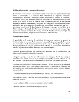 j) Elaboração, discussão e assinatura do contrato
O contrato é um importante documento requerido para reconhecer legalmente a relação
entre a comunidade e o operador. Nele integram-se os seguintes conteúdos:
interpretação e definições, introdução, direitos de concessão, período de concessão,
renovação, uso da área, propósito, operação e manutenção, emprego comunitário que
prevê 50-70 postos na fase de obras e entre 14-20 postos durante a operação da
exploração, garantia da qualidade, concessão sem pagamento, condições Financeiras,
obrigações do concessionário, obrigações da comunidade, manutenção das infraestruturas, transferência de beneficiações, direitos para inspecção comunitária, força
Maior, estragos e destruição de infra-estruturas, uso de área exclusiva como segurança,
seguro do projecto, aumento dos riscos, comité de Gestão conjunta, resolução de
conflitos, cancelamento, ocupação da área exclusiva e outras matérias.
l) Monitoria pós contrato
A população rural necessita de assistência técnica para monitorar e garantir a
implementação do contrato. Poderá incluir a necessidade de uma inspecção financeira,
suporte legal, mediação de conflitos entre as partes sobre a distribuição de beneficios.
Este passo poderá ser útil para gerir os conflitos internos na comunidade. O Comité de
Gestão Conjunta terá encontros trimestrais com o operador para:
- Assumir a responsabilidade por implementar e assegurar que os compromissos das
Partes nos Termos do Acordo serão cumpridos;
- Negociar quaisquer assuntos que não estejam cobertos pelo Acordo ou quaisquer
emendas a este acordo, partindo-se do princípio que as partes reservam o direito de pôr
tais assuntos à consideração dos seus membros ou accionistas para efeitos decisórios;
- Nomear e/ou recomendar candidatos para emprego e facilitar a resolução de quaisquer
disputas que possam surgir entre as partes relativamente à contratação de indivíduos nos
termos deste acordo, desde que a decisão última relativamente a estes assuntos caiba ao
concessionário;
- Discutir a implementação do plano de formação proposto pelo concessionário;
- Considerar e discutir relatórios financeiros submetidos pelo concessionário ao Comité
de gestão conjunta;
- Levar a cabo a revisão do presente acordo em conformidade;
- Resolver outros assuntos de interesse para as partes;
32

 