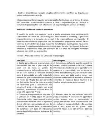 - Expôr as discordâncias e propôr soluções relativamente a conflitos ou disputas que
surjam no âmbito deste acordo.
Estes passos deverão ser seguidos por organizações facilitadoras nos próximos 3-5 anos,
para assessorar a comunidade e garantir a correcta implementação do contrato. A
comunidade poderá definir com o facilitador um pagamento pelos serviços prestados.
Análise do contrato de cessão de exploracao
O modelo de gestão ora proposto prevê a gestão privatizada, com participação da
Comunidade no Comité de Gestão Conjunta. Neste modelo o marketing, a gestão do
empreendimento e a formação do pessoal é da responsabilidade do investidor. O
investidor tem ainda que pagar uma taxa de concessão e pagamentos mensais fixos e
variáveis. O privado terá ainda que investir na manutenção e construção de novas infraestruturas. O modelo prevê ainda um contrato de longa duração (10+10anos), de forma a
amortizar o investimento feito, com avaliações de 5 –5 anos. As vantagens do modelo
adoptado para o CCL são as seguintes:
Tabela 6 : Análise do contrato de Concessão de exploração
Vantagens
a) Capital garantido para a comunidade. A
comunidade não terá a preocupação de
arcar com os riscos da gestão do
empreendimento. Independentemente de
ter ou não receitas o operador deverá
pagar à comunidade um valor estipulado
no contrato que vai crescendo anualmente
em função da inflação. Este será acrescido
em função dos lucros da exploração cujo
5% reverterão para a comunidade nos
primeiros 3 anos e irão crescer nos anos
seguintes, aumentando 7,5% nos 4º ao 6º
ano e 10% a partir do 7º ano;
b) Comunicação regular entre o operador e
a Comissão de Gestão Social do Covane
Community Lodge. Haverá encontros com
periodicidade trimestral onde o operador
deverá informar a comunidade, através da
Comissão de Gestão Social, os resultados
da exploração com base em indicadores
que serão definidos antes da assinatura do
contrato;

Desvantagens
a) Comunicação deficiente quando no contrato
não está previsto. Necessário clarificar o tipo de
informação (indicadores) que o operador deve
apresentar a comunidade nos encontros do
Comité de Gestão Conjunta, que irá reunir-se no
mínimo uma vez cada quatro meses para
monitorar os resultados e resolver os problemas
existentes. O objectivo dessas reuniões é de
fiscalizar a implementação do contrato;

b) Maiores áreas de uso exclusivo solicitadas
pelos operadores. A tendência dos operadores
nestes acordos com as comunidades é
apropriarem-se mais áreas na comunidade afim
de realizarem outras actividades não previstas,
pois a terra acaba por ter grande valor
comercial nestas zonas com elevado potencial
turístico;
33

 