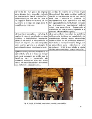 c) Criação de mais postos de emprego
perto de casa. Com a expansão e melhoria
do acampamento haverá reabilitações e
novas construções que irão dar cerca de
40-50 postos de trabalho durante um ano
e, durante a operação do lodge, cerca de
mais 14 postos empregos;

d) Garantia da operação de marketing do
negócio. O custo de participação em feiras
nacionais e internacionais, publicidade,
produção de website é muito elevado ao
iniciar um negócio. Uma vez assegurados
estes eventos garante-se a atracção de
potenciais clientes no negócio de turismo;

c) Acordos de parceria por períodos longos
(dependência). Este pode constituir problema
quando os investimentos são de um grande
valor para a melhoria da qualidade do
empreendimento numa comunidade que não
tem capacidade técnica. Contudo com exercícios
de desenvolvimento organizacional pode-se
reduzir esta dependência,
fortalecendo a
comunidade na relação com o operador e a
participar activamente no negócio;
d) As comunidades necessitam de assistência
jurídica regular devido ao seu elevado índice de
analfabetismo. Acabam ficando dependentes
dos facilitadores ou dos provedores de serviço.
Assim torna-se necessário iniciar o diálogo com
as comunidades para
estabelecer-se uma
percentagem (10-15 %) em relação a receita
obtida a pagar os serviços a estas organizações;

e) Maior capital para investimento social na
comunidade. Este é o desejo ao realizar
esta nova abordagem de gestão, que os
benefícios para a comunidade vão
crescendo ao longo da exploração e esta
invista em actividades sociais e económicas
que melhorem a vida das mesmas.

Fig. 8: Grupo de turistas procuram o turismo comunitário
34

 