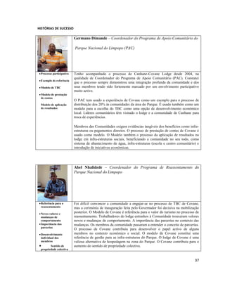 HISTÓRIAS DE SUCESSO

Germano Dimande – Coordenador do Programa de Apoio Comunitário do
Parque Nacional do Limpopo (PAC)

 Processo participativo
 Exemplo de referência
 Modelo de TBC
 Modelo de prestação
de contas
Modelo de aplicação
de resultados

Tenho acompanhado o processo de Canhane-Covane Lodge desde 2004, na
qualidade de Coordenador do Programa de Apoio Comunitário (PAC). Constatei
que o processo sempre demonstrou uma integração profunda da comunidade e dos
seus membros tendo sido fortemente marcado por um envolvimento participativo
muito activo.
O PAC tem usado a experiência de Covane como um exemplo para o processo de
distribuição dos 20% às comunidades da área do Parque. É usado também como um
modelo para a escolha do TBC como uma opção de desenvolvimento económico
local. Líderes comunitários têm visitado o lodge e a comunidade de Canhane para
troca de experiências.
Membros das Comunidades exigem evidências tangíveis dos benefícios como infraestruturas ou pagamentos directos. O processo de prestação de contas de Covane é
usado como modelo. O Modelo também o processo da aplicação de resultados no
lodge em infra-estruturas sociais, beneficiando a comunidade no seu todo, como
sistema de abastecimento de água, infra-estruturas (escola e centro comunitário) e
introdução de iniciativas económicas.

Abel Nhalidede – Coordenador do Programa de Reassentamento do
Parque Nacional do Limpopo

 Referência para o
reassentamento
 Novos valores e
mudanças de
comportamento
 Importância das
parcerias
 Desenvolvimento
individual dos
membros



Sentido de
propriedade colectiva

Foi difícil convencer a comunidade a engajar-se no processo de TBC de Covane,
mas a cerimónia de inauguração feita pelo Governador foi decisiva na mobilização
posterior. O Modelo de Covane é referência para o valor do turismo no processo de
reassentamento. Trabalhadores do lodge estranhos à Comunidade trouxeram valores
novos e mudanças de comportamento. A importância das parcerias no contexto das
mudanças. Os membros da comunidade passaram a entender o conceito de parcerias.
O processo de Covane contribuiu para desenvolver o papel activo de alguns
membros no contexto económico e social. O modelo de Covane constitui uma
referência de gestão para as infra-estruturas do Parque. O lodge de Covane é uma
valiosa alternativa de hospedagem na zona do Parque. O Covane contribuiu para o
aumento do sentido de propriedade colectiva.

37

 