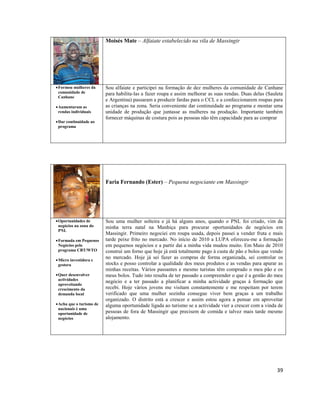 Moisés Mate – Alfaiate estabelecido na vila de Massingir

 Formou mulheres da
comunidade de
Canhane
 Aumentaram as
rendas individuais
 Dar continuidade ao
programa

Sou alfaiate e participei na formação de dez mulheres da comunidade de Canhane
para habilita-las a fazer roupa e assim melhorar as suas rendas. Duas delas (Sauleta
e Argentina) passaram a produzir fardas para o CCL e a confeccionarem roupas para
as crianças na zona. Seria conveniente dar continuidade ao programa e montar uma
unidade de produção que juntasse as mulheres na produção. Importante também
fornecer máquinas de costura pois as pessoas não têm capacidade para as comprar

Faria Fernando (Ester) – Pequena negociante em Massingir

 Oportunidades de
negócios na zona do
PNL
 Formada em Pequenos
Negócios pelo
programa CBT/WTO
 Micro investidora e
gestora
 Quer desenvolver
actividades
aproveitando
crescimento da
demanda local
 Acha que o turismo de
nacionais é uma
oportunidade de
negócios

Sou uma mulher solteira e já há alguns anos, quando o PNL foi criado, vim da
minha terra natal na Manhiça para procurar oportunidades de negócios em
Massingir. Primeiro negociei em roupa usada, depois passei a vender fruta e mais
tarde peixe frito no mercado. No início de 2010 a LUPA ofereceu-me a formação
em pequenos negócios e a partir daí a minha vida mudou muito. Em Maio de 2010
construí um forno que hoje já está totalmente pago à custa de pão e bolos que vendo
no mercado. Hoje já sei fazer as compras de forma organizada, sei controlar os
stocks e posso controlar a qualidade dos meus produtos e as vendas para apurar as
minhas receitas. Vários passantes e mesmo turistas têm comprado o meu pão e os
meus bolos. Tudo isto resulta de ter passado a compreender o que é a gestão do meu
negócio e a ter passado a planificar a minha actividade graças à formação que
recebi. Hoje vários jovens me visitam constantemente e me respeitam por terem
verificado que uma mulher sozinha consegue viver bem graças a um trabalho
organizado. O distrito está a crescer e assim estou agora a pensar em aproveitar
alguma oportunidade ligada ao turismo se a actividade vier a crescer com a vinda de
pessoas de fora de Massingir que precisem de comida e talvez mais tarde mesmo
alojamento.

39

 