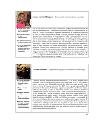 Simeão Simbine Manganhe – Comerciante estabelecido em Massingir

 O CCL usou os meus
serviços de transporte
para a construção
 O Lodge faz compras
no meu
estabelecimento
 Os visitantes compram
produtos na minha loja
 Os cursos de formação
de trabalhadores e
pequenos empresários
melhoraram as suas
capacidades

Sou de uma família de comerciantes, estabelecida em Massingir há muito tempo. O
meu relacionamento com a comunidade de Canhane começou com a construção do
lodge de Covane. Providenciei o transporte dos materiais de construção comprados
no Chokwe, capim comprado em Boane e mesmo transporte de água ao início.
Agora sou um fornecedor de vários produtos ao lodge e estou satisfeito com este
cliente que aumenta as compras quando chegam mais turistas. Há muitas vantagens
que se criaram com o estabelecimento do lodge na comunidade de Canhane seja
para os seus membros como também aqui em Massingir com as compras que se
fazem aqui e ainda com as formações para trabalhadores e pequenos empresários
feitas na zona. O turismo traz muitas vantagens para nós porque mexe com a nossa
economia. Temos muita esperança que o Parque Nacional do Limpopo atraia
visitantes estrangeiros ou nacionais que comprem coisas nos nossos negócios e
usem os nossos serviços de transporte. O meu irmão tem uma pequena pensão aqui
em Massingir e os seus trabalhadores receberam formação através do programa do
CCL e o negócio melhorou bastante assim como as receitas e a satisfação dos
clientes que vêm na sua maioria de Maputo.

Zenalda Mouzinho – Proprietária de pequeno restaurante em Massingir

 Os cursos de cozinha e
mesas ajudaram a
melhorar os meus
serviços
 Passei a ter mais
cliente
 Aumentei as minhas
receitas
 Passei a receber
clientes estrangeiros
 Precisava de receber
formação em língua
Inglesa para poder
comunicar com os
clientes estrangeiros

Tenho um pequeno restaurante na vila de Massingir, o “Céu Azul”e iniciei a minha
actividade em 2006. Fui desenvolvendo a minha capacidade de servir refeições aos
poucos mas com muita dificuldade, porque não tinha meios para aprender como
fazer as coisas de maneira correcta. Em 2009 tive a grande oportunidade de
participar em dois cursos de formação organizados pela LUPA no Covane Lodge,
sendo um de cozinha e outro de restaurante e mesas. Esta formação modificou
completamente a minha maneira de servir e como resultado as minhas refeições e o
serviço prestado aos clientes melhoraram muito. Antes nem sequer sabia servir à
mesa, mas depois dos cursos passei a ter orgulho do meu trabalho. Como fiquei
ligada às iniciativas da LUPA no CCL, em 2010 tive novamente a oportunidade de
fazer uma reciclagem dos cursos anteriores e ainda receber algum material de
restaurante que muito ajudou a entender mais acerca da qualidade do serviço. Passei
a entender as diferenças entre cada tipo de prato ou copo e isso deu-me mais
coragem ainda para fazer do meu restaurante um local de melhor qualidade. Como
resultado destas formações posso dizer que aumentei muito a minha clientela e
passei mesmo a receber estrangeiros.

40

 