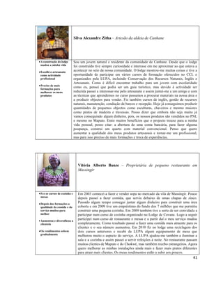 Silva Alexandre Zitha – Artesão da aldeia de Canhane

 A construção do lodge
mudou a minha vida
 Escolhi o artesanato
como actividade
profissional
 Preciso de mais
formações para
melhorar os meus
produtos

Sou um jovem natural e residente da comunidade de Canhane. Desde que o lodge
foi construído tive sempre curiosidade e interesse em me aproximar ao que estava a
acontecer no seio da nossa comunidade. O lodge mostrou-me muitas coisas e tive a
oportunidade de participar em vários cursos de formação oferecidos no CCL e
organizados pela LUPA, incluindo Conservação dos Recursos Naturais, Inglês e
Artesanato. Como é difícil encontrar trabalho para um jovem com escolaridade
como eu, pensei que podia ser um guia turístico, mas devido à actividade ser
reduzida passei a interessar-me pelo artesanato e assim juntei-me a um amigo e com
as técnicas que aprendemos no curso passamos a procurar materiais na nossa área e
a produzir objectos para vender. Fiz também cursos de inglês, gestão de recursos
naturais, manutenção, condução de barcos e recepção. Hoje já conseguimos produzir
quantidades de pequenos objectos como esculturas, chaveiros e mesmo maiores
como pratos de madeira e travessas. Posso dizer que embora não seja muito já
vamos conseguindo algum dinheiro, pois, os nossos produtos são vendidos no PNL
e mesmo no Maputo. Entre muitos benefícios que o projecto trouxe para a minha
vida pessoal, posso citar: a abertura de uma conta bancária, para fazer alguma
poupança, construi um quarto com material convencional. Penso que quero
aumentar a qualidade dos meus produtos artesanais e tornar-me um profissional,
mas para isso preciso de mais formações e troca de experiências.

Vitória Alberto Banze – Proprietária de pequeno restaurante em
Massingir

 Fez os cursos de cozinha e
mesas
 Depois das formações a
qualidade da comida e do
serviço mudou para
melhor
 Aumentou e diversificou a
clientela
 Os rendimentos sobem
gradualmente

Em 2003 comecei a fazer e vender sopa no mercado da vila de Massingir. Pouco
depois passei a fazer comida, que servia debaixo de umas chapas de zinco.
Passado algum tempo consegui juntar algum dinheiro para construir uma área
coberta e em 2009 tive um empréstimo do fundo dos 7 milhões que me permitiu
construir uma pequena cozinha. Em 2009 também tive a sorte de ser convidada a
participar num curso de cozinha organizado no Lodge de Covane. Logo a seguir
participei num curso de restaurante e mesas e a partir daí o meu serviço mudou
completamente. Como resultado passei a fazer uma comida mais atraente para os
clientes e o seu número aumentou. Em 2010 fiz no lodge uma reciclagem dos
dois cursos anteriores e recebi da LUPA algum equipamento de mesa que
melhorou muito o aspecto do serviço. A LUPA ajudou-me também a iluminar a
sala e a cozinha e assim passei a servir refeições à noite. No restaurante passam
muitos clientes de Maputo e do Chokwé, mas também recebo estrangeiros. Agora
quero melhorar as minhas instalações ainda mais e fazer mais pratos diferentes
para atrair mais clientes. Os meus rendimentos estão a subir aos poucos.

41

 