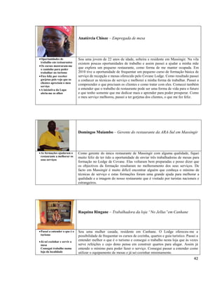 Anatércia Chioze – Empregada de mesa

 Oportunidades de
trabalho em restaurantes
 Os cursos mostraram-me
o caminho para poder
trabalhar no turismo
 Fico feliz por receber
gorjetas pois vejo que os
clientes apreciam o meu
serviço
 A iniciativa da Lupa
abriu-me os olhos

Sou uma jovem de 22 anos de idade, solteira e residente em Massingir. Na vila
existem poucas oportunidades de trabalho e assim passei a ajudar a minha mãe
que explora um pequeno restaurante, como forma de me manter ocupada. Em
2010 tive a oportunidade de frequentar um pequeno curso de formação básica de
serviço de recepção e mesas oferecido pelo Covane Lodge. Como resultado passei
a conhecer as técnicas de serviço e melhorei a minha forma de trabalhar. Passei a
compreender o que precisam os clientes e como tratar com eles. Comecei também
a entender que o trabalho de restaurante pode ser uma forma de vida para o futuro
e que tenho somente que me dedicar mais e aprender para poder prosperar. Como
o meu serviço melhorou, passei a ter gorjetas dos clientes, o que me fez feliz.

Domingos Muiambo – Gerente do restaurante da ARA-Sul em Massingir

 As formações ajudaram o
restaurante a melhorar os
seus serviços

Como gerente do único restaurante de Massingir com alguma qualidade, fiquei
muito feliz de ter tido a oportunidade de enviar três trabalhadoras de mesas para
formação no Lodge de Covane. Elas voltaram bem preparadas e posso dizer que
os objectivos da formação resultaram no melhoramento dos seus serviços. De
facto em Massingir é muito difícil encontrar alguém que conheça o mínimo de
técnicas de serviço e estas formações foram uma grande ajuda para melhorar a
qualidade e a imagem do nosso restaurante que é visitado por turistas nacionais e
estrangeiros.

Raquina Ringane – Trabalhadora da loja “No Jellus”em Canhane

 Passei a entender o que é o
turismo
 Já sei cozinhar e servir a
mesa
Consegui trabalho numa
loja da localidade

Sou uma mulher casada, residente em Canhane. O Lodge ofereceu-me a
possibilidade de frequentar os cursos de cozinha, quartos e guia turístico. Passei a
entender melhor o que é o turismo e consegui o trabalho nesta loja que às vezes
serve refeições e cujo dono pensa em construir quartos para alugar. Assim já
entendo o mínimo para poder fazer o serviço. Consegui passar a entender como
utilizar o equipamento de mesas e já sei cozinhar minimamente.

42

 