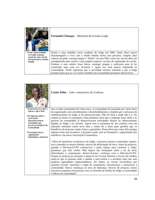 Fernando Chauque – Motorista do Covane Lodge

 Com o meu trabalho
no Lodge consegui
construir uma casa de
alvenaria para a minha
família

Iniciei o meu trabalho como condutor do lodge em 2004. Antes disso estava
desempregado e vivia com a minha família numa casa precária; comprei duas
cabeças de gado, consegui pagar o “lobolo” do meu filho, estou em vias de abrir um
acampamento para iniciar o meu próprio negócio, na área de exploração do carvão.
Embora o meu salário fosse baixo, consegui poupar o suficiente para já ter
construído uma casa em alvenaria e agora sou uma pessoa respeitada na
comunidade. Tenho esperança que a actividade turística aumente e que o lodge
prospere para que eu e os outros membros da comunidade possamos desenvolver.

Carlos Zitha – Líder comunitário de Canhane

 O processo teve altos e
baixos e não é fácil
 O emprego subiu a
nível local e
desenvolveram-se
actividades que
envolvem membros da
Comunidade
 Lucramos com as
capacitações
individuais e colectivas

Sou o Líder comunitário há vários anos. A comunidade foi passando por várias fases
de organização com entendimentos e desentendimentos à medida que o processo de
estabelecimento do lodge se foi desenvolvendo. Não foi fácil e ainda não o é. No
entanto já muito se conseguiu e hoje podemos dizer que o emprego local subiu e as
pessoas da comunidade já desenvolveram actividades directa ou indirectamente
ligadas ao lodge e ao turismo. Agora com a assinatura de um contrato com um
operador entramos numa nova fase e muito há a fazer para garantir que os
benefícios do processo sejam claros e garantidos. Posso dizer que estou feliz porque
alguma coisa está acontecer. Lucramos muito com as formações e capacitações dos
membros e da nossa Associação Comunitária.
“Além de benefícios económicos do lodge, o projecto turismo comunitário ajudounos a entender os nossos direitos, através da delimitação de terra. Antes do projecto,
quando a Helvetas/LUPA começavam a pedir espaço para construir o lodge,
pensamos que irão roubar. Mas depois das formações sobre a lei de terra,
delimitações e zoneamento, desenvolvemos confiança com a Helvetas/LUPA.
Graças ao projecto já começam a aparecer em Covane fruteiras e árvores de sombra,
sente-se que as pessoas estão a ganhar a auto-estima e a acreditar mais nas suas
próprias capacidades empreendedoras. No futuro, se vierem investidores que
queiram investir, usaremos o mapa de zoneamento, discutiremos e reuniremos a
comunidade. Houve mudanças na área de liderança. Através do projecto, temos
encontros regulares (trimestrais) com a Comissão de Gestão do lodge, a comunidade
e líderes da comunidade.”

44

 