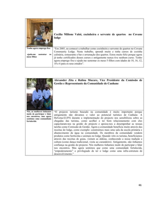 Cecilia Milione Valoi, cozinheira e servente de quartos no Covane
lodge

Tenho agora emprego fixo
ajuda-me sustentar
meus filhos

os

“Em 2005, eu comecei a trabalhar como cozinheira e servente de quartos no Covane
Community Lodge. Neste trabalho, aprendi muito e tinha cursos de cozinha
culinária, restaurante e bar e arrumação dos quartos. Estou muito feliz porque agora
já tenho certificados desses cursos e antigamente nunca tive nenhum curso. Tenho
agora emprego fixo e ajuda me sustentar os meus 5 filhos com idades de 18, 16, 12,
10 e 6 para os seus estudos”.

Alexander Zita e Ralina Mucare, Vice Presidente da Comissão de
Gestão e Representante da Comunidade de Canhane

Nós, as mulheres tínhamos
medo de participar e falar
nos encontros, mas agora
sentimos uma comunidade
fortalecida

“O projecto turismo baseado na comunidade é muito importante porque
antigamente não dávamos o valor ao potencial turístico de Canhane. A
Helvetas/LUPA durante a implementação do projecto nos sensibilizou sobre as
chegadas das turistas, como acolher e ter bom relacionamento com eles
capacitaram-nos na gestão do projecto e apoiou-nos a desempenhar as nossas
tarefas como Comissão de Gestão. Agora a comunidade beneficia muito através das
receitas do lodge, como exemplo: construímos mais uma sala da escola primária e
abastecimento da água na comunidade. Os membros da comunidade vendem
produtos como hortícolas e animais no lodge. Quando vêm os turistas, beneficiamos
através das receitas de guias, visitam as aldeias, conhecendo a nossa tradição e
cultura (como dança tradicional, visita ao curandeiro). Antigamente, não tínhamos
confiança na gestão do projecto. Nós mulheres tínhamos medo de participar e falar
nos encontros. Mas agora sentimos que como uma comunidade fortalecida,
“empoderamento” e privilegiado de ter o lodge como uma infra-estrutura de
desenvolvimento.”

46

 