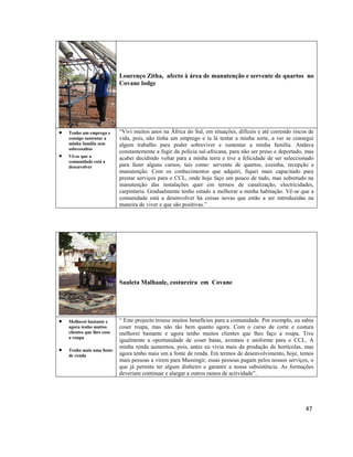 Lourenço Zitha, afecto à área de manutenção e servente de quartos no
Covane lodge




Tenho um emprego e
consigo sustentar a
minha família sem
sobressaltos
Vê-se que a
comunidade está a
desenvolver

“Vivi muitos anos na África do Sul, em situações, difíceis e até correndo riscos de
vida, pois, não tinha um emprego e ía lá tentar a minha sorte, a ver se consegui
algum trabalho para poder sobreviver e sustentar a minha família. Andava
constantemente a fugir da polícia sul-africana, para não ser preso e deportado, mas
acabei decidindo voltar para a minha terra e tive a felicidade de ser seleccionado
para fazer alguns cursos, tais como: servente de quartos, cozinha, recepção e
manutenção. Com os conhecimentos que adquiri, fiquei mais capacitado para
prestar serviços para o CCL, onde hoje faço um pouco de tudo, mas sobretudo na
manutenção das instalações quer em termos de canalização, electricidades,
carpintaria. Gradualmente tenho estado a melhorar a minha habitação. Vê-se que a
comunidade está a desenvolver há coisas novas que estão a ser introduzidas na
maneira de viver e que são positivas.”

Sauleta Malhaule, costureira em Covane





Melhorei bastante e
agora tenho muitos
clientes que lhes coso
a roupa
Tenho mais uma fonte
de renda

“ Este projecto trouxe muitos benefícios para a comunidade. Por exemplo, eu sabia
coser roupa, mas não tão bem quanto agora. Com o curso de corte e costura
melhorei bastante e agora tenho muitos clientes que lhes faço a roupa. Tive
igualmente a oportunidade de coser batas, aventais e uniforme para o CCL. A
minha renda aumentou, pois, antes eu vivia mais da produção de hortícolas, mas
agora tenho mais um a fonte de renda. Em termos de desenvolvimento, hoje, temos
mais pessoas a virem para Massingir, essas pessoas pagam pelos nossos serviços, o
que já permite ter algum dinheiro e garantir a nossa subsistência. As formações
deveriam continuar e alargar a outros ramos de actividade”.

47

 