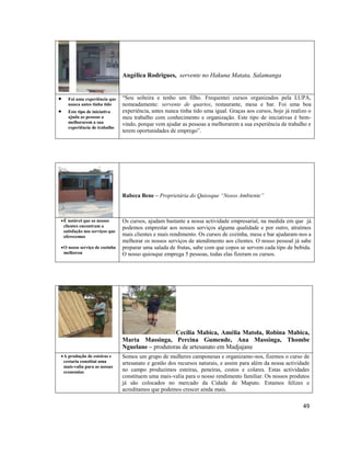 Angélica Rodrigues, servente no Hakuna Matata, Salamanga



Foi uma experiência que
nunca antes tinha tido
Este tipo de iniciativa
ajuda as pessoas a
melhorarem a sua
experiência de trabalho

“Sou solteira e tenho um filho. Frequentei cursos organizados pela LUPA,
nomeadamente: servente de quartos, restaurante, mesa e bar. Foi uma boa
experiência, antes nunca tinha tido uma igual. Graças aos cursos, hoje já realizo o
meu trabalho com conhecimento e organização. Este tipo de iniciativas é bemvindo, porque vem ajudar as pessoas a melhorarem a sua experiência de trabalho e
terem oportunidades de emprego”.

Rabeca Bene – Proprietária do Quiosque “Nosso Ambiente”

 É notável que os nossos
clientes encontram a
satisfação nos serviços que
oferecemos
 O nosso serviço de cozinha
melhorou

Os cursos, ajudam bastante a nossa actividade empresarial, na medida em que já
podemos emprestar aos nossos serviços alguma qualidade e por outro, atraímos
mais clientes e mais rendimento. Os cursos de cozinha, mesa e bar ajudaram-nos a
melhorar os nossos serviços de atendimento aos clientes. O nosso pessoal já sabe
preparar uma salada de frutas, sabe com que copos se servem cada tipo de bebida.
O nosso quiosque emprega 5 pessoas, todas elas fizeram os cursos.

Cecília Mabica, Amélia Matola, Robina Mabica,
Marta Massinga, Percina Gumende, Ana Massinga, Thombe
Nguelane – produtoras de artesanato em Madjajane
 A produção de esteiras e
cestaria constitui uma
mais-valia para as nossas
economias

Somos um grupo de mulheres camponesas e organizamo-nos, fizemos o curso de
artesanato e gestão dos recursos naturais, e assim para além da nossa actividade
no campo produzimos esteiras, peneiras, cestos e colares. Estas actividades
constituem uma mais-valia para o nosso rendimento familiar. Os nossos produtos
já são colocados no mercado da Cidade de Maputo. Estamos felizes e
acreditamos que podemos crescer ainda mais.

49

 