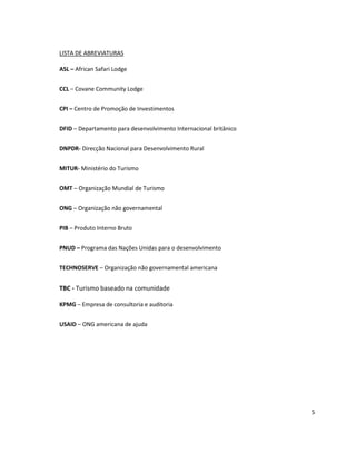 LISTA DE ABREVIATURAS
ASL – African Safari Lodge
CCL – Covane Community Lodge
CPI – Centro de Promoção de Investimentos
DFID – Departamento para desenvolvimento Internacional britânico
DNPDR- Direcção Nacional para Desenvolvimento Rural
MITUR- Ministério do Turismo
OMT – Organização Mundial de Turismo
ONG – Organização não governamental
PIB – Produto Interno Bruto
PNUD – Programa das Nações Unidas para o desenvolvimento
TECHNOSERVE – Organização não governamental americana

TBC - Turismo baseado na comunidade
KPMG – Empresa de consultoria e auditoria
USAID – ONG americana de ajuda

5

 
