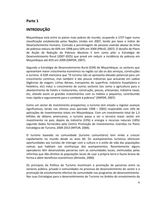 Parte 1
INTRODUÇÃO
Moçambique está entre os países mais pobres do mundo, ocupando o 172º lugar numa
classificação estabelecida pelas Nações Unidas em 2007, tendo por base o Indice de
Desenvolvimento Humano. Contudo a percentagem de pessoas vivendo abaixo da linha
de pobreza reduziu de 69% em 1998 para 54% em 2004 (PNUD, 2007). O desafio do Plano
de Acção de Redução da Pobreza Absoluta II tem como pilar a Estratégia de
Desenvolvimento Rural (2007-2025) que prevê em reduzir a incidência da pobreza em
Moçambique até 45% em 2009 (DNPDR, 2007).
Segundo a Estratégia de Desenvolvimento Rural (EDR) de Moçambique, os sectores que
apresentam maior crescimento económico na região sul são os dos serviços, construções
e turismo. A EDR menciona que “O turismo não só apresenta elevado potencial para um
crescimento contínuo, mas também é das poucas indústrias que actuando em cadeia
(Agências de viagem, Linhas Aéreas, transportes de superficie, indústria hospitaleira e
hoteleira, etc) induz o crescimento de outros sectores tais como a agricultura para o
abastecimento de hotéis e restaurantes, construção, pescas, artesanato, indústria naval,
etc, aliando assim os grandes investimentos com os médios e pequenos, contribuindo
mais rápida e seguramente para o combate à pobreza” (DNPDR, 2007).
Como um sector de investimento prospectivo, o turismo tem estado a registar avanços
significativos, tendo nos últimos anos (período 1998 – 2002) respondido com 16% de
aplicações de investimentos totais em Moçambique. Com um investimento total de 1,3
bilhões de dólares americanos, o turismo passa a ser o terceiro maior sector em
investimento no país, depois da indústria (33%) e energia e recursos naturais (18%)
segundo dados fornecidos pelo Centro Promoção de Investimentos inseridos no Plano
Estratégico de Turismo, 2004-2013 (MITUR, 2004).
O turismo baseado na comunidade (turismo comunitário) tem vindo a crescer
rapidamente no mundo desde os anos 60. Os acampamentos turísticos oferecem
oportunidades aos turistas de interagir com a cultura e o estilo de vida das populações
nativas que habitam nas vizinhanças dos acampamentos. Recentemente alguns
operadores têm desenvolvido parcerias com as comunidades locais, estimuladas pelas
reformas que dão direitos às populações locais de usar a própria terra e fauna bravia de
forma a obter benefícios económicos (Almeida, 2000).
Os princípios da Política do Turismo incentivam a promoção de parcerias entre os
sectores público, privado e comunidades no processo de desenvolvimento do sector e a
promoção de envolvimento efectivo da comunidade nos programas de desenvolvimento.
Nas suas Estratégias para o desenvolvimento do Turismo no âmbito do envolvimento da
6

 