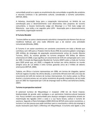 comunidade prevê-se o apoio ao envolvimento das comunidades na gestão dos produtos
e recursos turísticos e do património cultural, considerado o turismo comunitário.
(MITUR, 2003).
A Helvetas, Associação Suiça para a cooperação internacional, no âmbito da sua
contribuição para o desenvolvimento rural desenvolveu dois projectos de turismo
comunitário, o Covane Community Lodge em Massingir e o Tinti Gala Lodge em
Matutuíne - que estão a ser seguidos pela LUPA - Associação para o desenvolvimento
comunitário, organização nacional.
O Turismo Mundial
Turismo define-se como o deslocamento voluntário e temporário do Homem fora da sua
residência habitual, por uma razão diferente que a de exercer uma actividade
remunerada (Almeida, 2000).
O Turismo é um sector económico em constante crescimento em todo o Mundo que
contribuiu com 10% para o Produto Interno Bruto (PIB) da economia global e empregou
200 milhões de empregos da população economicamente activa do mundo (Revista
Turismo, 2011). As receitas geradas no turismo atingiram 476 biliões de dólares
americanos em 2000, o que significa um crescimento de 4.5% em comparação com o ano
de 1999. O estudo da Organização Mundial do Turismo (OMT) sobre a Visão do Turismo
para 2020 prevê que, em 2020, a chegada de turistas aos vários destinos no mundo
atingirá cerca de 1,6 biliões e estes turistas gastarão cerca de 2 triliões de dólares
americanos (MITUR, 2004).
Todavia, em África o turismo representava em 2006, em termos de chegadas, apenas
4,5% do negócio mundial. Na última década, o continente Africano tem tido uma taxa de
crescimento de 6,6% do número de turistas internacionais. Em muitos países na África
Austral, o turismo provou ser um sector económico de grande importância, de tal modo
que em 2001 foi responsável por 7,5% do emprego total na África sub Sahariana (Vellas,
2007).
Turismo na perspectiva nacional
O potencial turístico de Moçambique é invejável: 2700 km de litoral tropical,
biodiversidade de grande valor ecológico e um património histórico-cultural bastante
rico. Possui também uma oportunidade para alcançar vantagem comparativa através da
maximização das ligações entre a costa e a sua fauna bravia, cultura e turismo de
aventura. Segundo o Plano Estratégico (2004-2013) do MITUR como sector económico, o
turismo é um dos poucos que pode contribuir para o crescimento e oferta de emprego à
escala necessária para fazer a diferença em Moçambique. O turismo está ligado a uma
7

 