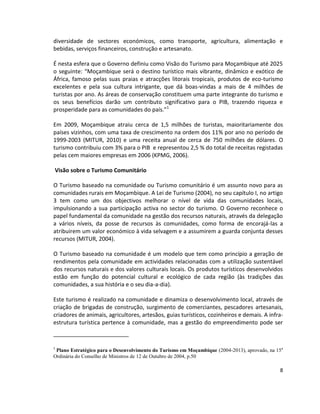 diversidade de sectores económicos, como transporte, agricultura, alimentação e
bebidas, serviços financeiros, construção e artesanato.
É nesta esfera que o Governo definiu como Visão do Turismo para Moçambique até 2025
o seguinte: “Moçambique será o destino turístico mais vibrante, dinâmico e exótico de
África, famoso pelas suas praias e atracções litorais tropicais, produtos de eco-turismo
excelentes e pela sua cultura intrigante, que dá boas-vindas a mais de 4 milhões de
turistas por ano. As áreas de conservação constituem uma parte integrante do turismo e
os seus benefícios darão um contributo significativo para o PIB, trazendo riqueza e
prosperidade para as comunidades do país.”1
Em 2009, Moçambique atraiu cerca de 1,5 milhões de turistas, maioritariamente dos
países vizinhos, com uma taxa de crescimento na ordem dos 11% por ano no período de
1999-2003 (MITUR, 2010) e uma receita anual de cerca de 750 milhões de dólares. O
turismo contribuiu com 3% para o PIB e representou 2,5 % do total de receitas registadas
pelas cem maiores empresas em 2006 (KPMG, 2006).
Visão sobre o Turismo Comunitário
O Turismo baseado na comunidade ou Turismo comunitário é um assunto novo para as
comunidades rurais em Moçambique. A Lei de Turismo (2004), no seu capítulo I, no artigo
3 tem como um dos objectivos melhorar o nível de vida das comunidades locais,
impulsionando a sua participação activa no sector do turismo. O Governo reconhece o
papel fundamental da comunidade na gestão dos recursos naturais, através da delegação
a vários níveis, da posse de recursos às comunidades, como forma de encorajá-las a
atribuirem um valor económico à vida selvagem e a assumirem a guarda conjunta desses
recursos (MITUR, 2004).
O Turismo baseado na comunidade é um modelo que tem como princípio a geração de
rendimentos pela comunidade em actividades relacionadas com a utilização sustentável
dos recursos naturais e dos valores culturais locais. Os produtos turísticos desenvolvidos
estão em função do potencial cultural e ecológico de cada região (às tradições das
comunidades, a sua história e o seu dia-a-dia).
Este turismo é realizado na comunidade e dinamiza o desenvolvimento local, através de
criação de brigadas de construção, surgimento de comerciantes, pescadores artesanais,
criadores de animais, agricultores, artesãos, guias turísticos, cozinheiros e demais. A infraestrutura turística pertence à comunidade, mas a gestão do empreendimento pode ser

1

Plano Estratégico para o Desenvolvimento do Turismo em Moçambique (2004-2013), aprovado, na 15a
Ordinária do Conselho de Ministros de 12 de Outubro de 2004, p.50

8

 