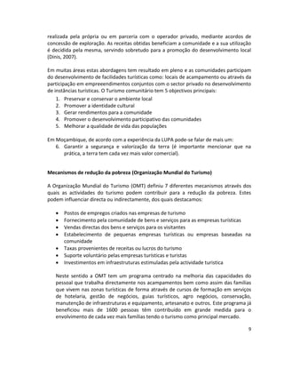 realizada pela própria ou em parceria com o operador privado, mediante acordos de
concessão de exploração. As receitas obtidas beneficiam a comunidade e a sua utilização
é decidida pela mesma, servindo sobretudo para a promoção do desenvolvimento local
(Dinis, 2007).
Em muitas áreas estas abordagens tem resultado em pleno e as comunidades participam
do desenvolvimento de facilidades turísticas como: locais de acampamento ou através da
participação em empreeendimentos conjuntos com o sector privado no desenvolvimento
de instâncias turísticas. O Turismo comunitário tem 5 objectivos principais:
1. Preservar e conservar o ambiente local
2. Promover a identidade cultural
3. Gerar rendimentos para a comunidade
4. Promover o desenvolvimento participativo das comunidades
5. Melhorar a qualidade de vida das populações
Em Moçambique, de acordo com a experiência da LUPA pode-se falar de mais um:
6. Garantir a segurança e valorização da terra (é importante mencionar que na
prática, a terra tem cada vez mais valor comercial).
Mecanismos de redução da pobreza (Organização Mundial do Turismo)
A Organização Mundial do Turismo (OMT) definiu 7 diferentes mecanismos através dos
quais as actividades do turismo podem contribuir para a redução da pobreza. Estes
podem influenciar directa ou indirectamente, dos quais destacamos:








Postos de empregos criados nas empresas de turismo
Fornecimento pela comunidade de bens e serviços para as empresas turísticas
Vendas directas dos bens e serviços para os visitantes
Estabelecimento de pequenas empresas turísticas ou empresas baseadas na
comunidade
Taxas provenientes de receitas ou lucros do turismo
Suporte voluntário pelas empresas turísticas e turistas
Investimentos em infraestruturas estimuladas pela actividade turistica

Neste sentido a OMT tem um programa centrado na melhoria das capacidades do
pessoal que trabalha directamente nos acampamentos bem como assim das famílias
que vivem nas zonas turísticas de forma através de cursos de formação em serviços
de hotelaria, gestão de negócios, guias turísticos, agro negócios, conservação,
manutenção de infraestruturas e equipamento, artesanato e outros. Este programa já
beneficiou mais de 1600 pessoas têm contribuído em grande medida para o
envolvimento de cada vez mais famílias tendo o turismo como principal mercado.
9

 