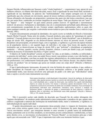 11
Jacques Derrida, influenciados por Saussure e pela "virada lingüística" — argumentam é que, apesar de seus
melhores esforços, o/a falante individual não pode, nunca, fixar o significado de uma forma final, incluindo o
significado de sua identidade. As palavras são "multimoduladas". Elas sempre carregam ecos de outros
significados que elas colocam em movimento, apesar de nossos melhores esforços para cerrar o significado.
Nossas afirmações são baseadas em proposições e premissas das quais nós não temos consciência, mas que
são, por assim dizer, conduzidas na corrente sangüínea de nossa língua. Tudo que dizemos tem um "antes" e
um "depois" — uma "margem" na qual outras pessoas podem escrever. O significado é inerentemente
instável: ele procura o fechamento (a identidade), mas ele é constantemente perturbado (pela diferença). Ele
está constantemente escapulindo de nós. Existem sempre significados suplementares sobre os quais não
temos qualquer controle, que surgirão e subverterão nossas tentativas para criar mundos fixos e estáveis (veja
Derrida, 1981).
    O quarto descentramento principal da identidade e do sujeito ocorre no trabalho do filósofo e historiador
francês Michel Foucault. Numa série de estudos, Foucault produziu uma espécie de "genealogia do sujeito
moderno". Foucault destaca um novo tipo de poder, que ele chama de "poder disciplinar", que se desdobra ao
longo do século XIX, chegando ao seu desenvolvimento máximo no início do presente século. O poder
disciplinar está preocupado, em primeiro lugar, com a regulação, a vigilância é o governo da espécie humana
ou de populações inteiras e, em segundo lugar, do indivíduo e do corpo. Seus locais são aquelas novas
instituições que se desenvolveram ao longo do século XIX e que "policiam" e disciplinam as populações
modernas — oficinas, quartéis, escolas, prisões, hospitais, clínicas e assim por diante (veja, por exemplo,
História da loucura, O nascimento da clínica e Vigiar e punir).
    O objetivo do "poder disciplinar" consiste em manter "as vidas, as atividades, o trabalho, as infelicidade e
os prazeres do indivíduo", assim como sua saúde física e moral, suas práticas sexuais e sua vida familiar, sob
estrito controle e disciplina, com base no poder dos regimes administrativos, do conhecimento especializado
dos profissionais e no conhecimento fornecido pelas "disciplinas" das Ciências Sociais. Seu objetivo básico
consiste em produzir "um ser humano que possa ser tratado como um corpo dócil" (Dreyfus e Rabinow,
1982, p. 135).
    O que é particularmente interessante, do ponto de vista da história do sujeito moderno, é que, embora o
poder disciplinar de Foucault seja o produto das novas instituições coletivas e de grande escala da
modernidade tardia, suas técnicas envolvem uma aplicação do poder e do saber que "individualiza" ainda
mais o sujeito e envolve mais intensamente seu corpo:

                              Num regime disciplinar, a individualização é descendente. Através da vigilância, da observação
                              constante, todas aquelas pessoas sujeitas ao controle são individualizadas... O poder não apenas
                              traz a individualidade para o campo da observação, mas também fixa aquela individualidade
                              objetiva no campo da escrita. Um imenso e meticuloso aparato documentário torna- se um
                              componente essencial do crescimento do poder [nas sociedades modernas]. Essa acumulação de
                              documentação individual num ordenamento sistemático torna "possível a medição de
                              fenômenos globais, a descrição de grupos, a caracterização de fatos coletivos, o cálculo de
                              distâncias entre os indivíduos, sua distribuição numa dada população" (Dreyfus e Rabinow,
                              1982, p. 159, citando Foucault).

        Não é necessário aceitar cada detalhe da descrição que Foucault faz do caráter abrangente dos
"regimes disciplinares" do moderno poder administrativo para compreender o paradoxo de que, quanto mais
coletiva e organizada a natureza das instituições da modernidade tardia, maior o isolamento, a vigilância e a
individualização do sujeito individual.
        O quinto descentramento que os proponentes dessa posição citam é o impacto do feminismo, tanto
como uma crítica teórica quanto como um movimento social. O feminismo faz parte daquele grupo de
"novos movimentos sociais", que emergiram durante os anos sessenta (o grande marco da modernidade
tardia), juntamente com as revoltas estudantis, os movimentos juvenis contraculturais e antibelicistas, as lutas
pelos direitos civis, os movimentos revolucionários do "Terceiro Mundo", os movimentos pela paz e tudo
aquilo que está associado com "1968". 0 que é importante reter sobre esse momento histórico é que:
 