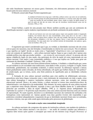 13
não estão literalmente impressas em nossos genes. Entretanto, nós efetivamente pensamos nelas como se
fossem parte de nossa natureza essencial.
       O filósofo conservador Roger Scruton argumenta que:

                             A condição de homem (sic) exige que o indivíduo, embora exista e aja como um ser autônomo,
                             faça isso somente porque ele pode primeiramente identificar a si mesmo como algo trais amplo
                             — conto um membro de uma sociedade, grupo, classe, estado ou nação, de algum arranjo, ao
                             qual ele pode até não dar um nome, mas que ele reconhece instintivamente corno seu lar
                             (Scruton, 1986, p. 156).

        Ernest Gellner, a partir de uma posição mais liberal, também acredita que sem um sentimento de
identificação nacional o sujeito moderno experimentaria um profundo sentimento de perda subjetiva:

                             A idéia de um homem (sic) sem uma nação parece impor urna (grande) tensão à imaginação
                             moderna. Um homem deve ter uma nacionalidade, assim como deve ter um nariz e duas
                             orelhas. Tudo isso parece óbvio, embora, sinto, não seja verdade. Mas que isso viesse a parecer
                             tão obviamente verdadeiro é, de fato, um aspecto, talvez o mais central, do problema do
                             nacionalismo. Ter uma nação não é um atributo inerente da humanidade, mas aparece, agora,
                             como tal (Gellner, 1983, p. 6).

        O argumento que estarei considerando aqui é que, na verdade, as identidades nacionais não são coisas
com as quais nós nascemos, mas são formadas e transformadas no interior da representação. Nós só sabemos
o que significa ser inglês" devido ao modo como a "inglesidade" (Englishness) veio a ser representada —
como um conjunto de significados — pela cultura nacional inglesa. Segue-se que a nação não é apenas uma
entidade política mas algo que produz sentidos — um sistema de representação cultural. As pessoas não são
apenas cidadãos/ãs legais de uma nação; elas participam da idéia da nação tal como representada em sua
cultura nacional. Uma nação é uma comunidade simbólica e é isso que explica seu "poder para gerar um
sentimento de identidade e lealdade" (Schwarz, 1986 , p.106).
        As culturas nacionais são uma forma distintivamente moderna. A lealdade e a identificação que, numa
era pré-moderna ou em sociedades mais tradicionais, eram dadas à tribo, ao povo, à religião e à região, foram
transferidas, gradualmente, nas sociedades ocidentais, à cultura nacional. As diferenças regionais e étnicas
foram gradualmente sendo colocadas, de forma subordinada, sob aquilo que Gellner chama de "teto político"
do estado-nação, que se tornou, assim, uma fonte poderosa de significados para as identidades culturais
modernas.
        A formação de urna cultura nacional contribuiu para criar padrões de alfabetização universais,
generalizou urna única língua vernacular como o meio dominante de comunicação em toda a nação, criou
uma cultura homogênea e manteve instituições culturais nacionais, como, por exemplo, um sistema
educacional nacional. Dessa e de outras formas, a cultura nacional se tornou uma característica-chave da
industrialização e um dispositivo da modernidade. Não obstante, há outros aspectos de uma cultura nacional
que a empurram numa direção diferente, trazendo à tona o que Homi Bhabha chama de "a ambivalência
particular que assombra a idéia da nação" (Bhabha, 1990, p. 1). Algumas dessas ambigüidades são
exploradas no capítulo 4. Na próxima seção discutirei como uma cultura nacional funciona como um sistema
de representação. Na seção seguinte, discutirei se as identidades nacionais são realmente tão unificadas e tão
homogêneas como representam ser. Apenas quando essas duas questões tiverem sido respondidas é que
poderemos considerar adequadamente o argumento de que as identidades nacionais foram uma vez centradas,
coerentes e inteiras, mas que estão sendo agora deslocadas pelos processos de globalização.

                             Narrando a nação: uma comunidade imaginada

       As culturas nacionais são compostas não apenas de instituições culturais, mas também de símbolos e
representações. Uma cultura nacional é um discurso — um modo de construir sentidos que influencia e
organiza tanto nossas ações quanto a concepção que temos de nós mesmos (veja Penguin Dictionary of
 