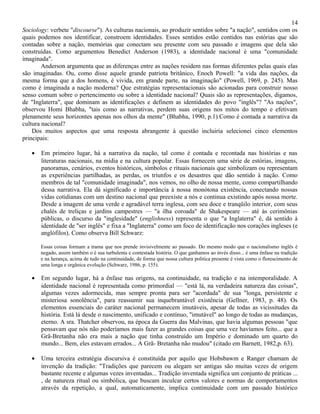 14
Sociology: verbete "discourse"). As culturas nacionais, ao produzir sentidos sobre "a nação", sentidos com os
quais podemos nos identificar, constroem identidades. Esses sentidos estão contidos nas estórias que são
contadas sobre a nação, memórias que conectam seu presente com seu passado e imagens que dela são
construídas. Como argumentou Benedict Anderson (1983), a identidade nacional é uma "comunidade
imaginada".
        Anderson argumenta que as diferenças entre as nações residem nas formas diferentes pelas quais elas
são imaginadas. Ou, como disse aquele grande patriota britânico, Enoch Powell: "a vida das nações, da
mesma forma que a dos homens, é vivida, em grande parte, na imaginação" (Powell, 1969, p. 245). Mas
como é imaginada a nação moderna? Que estratégias representacionais são acionadas para construir nosso
senso comum sobre o pertencimento ou sobre a identidade nacional? Quais são as representações, digamos,
de "Inglaterra", que dominam as identificações e definem as identidades do povo "inglês"? "As nações",
observou Homi Bhabha, "tais como as narrativas, perdem suas origens nos mitos do tempo e efetivam
plenamente seus horizontes apenas nos olhos da mente" (Bhabha, 1990, p.1).Como é contada a narrativa da
cultura nacional?
    Dos muitos aspectos que uma resposta abrangente à questão incluiria selecionei cinco elementos
principais:

   •   Em primeiro lugar, há a narrativa da nação, tal como é contada e recontada nas histórias e nas
       literaturas nacionais, na mídia e na cultura popular. Essas fornecem uma série de estórias, imagens,
       panoramas, cenários, eventos históricos, símbolos e rituais nacionais que simbolizam ou representam
       as experiências partilhadas, as perdas, os triunfos e os desastres que dão sentido à nação. Como
       membros de tal "comunidade imaginada", nos vemos, no olho de nossa mente, como compartilhando
       dessa narrativa. Ela dá significado e importância à nossa monótona existência, conectando nossas
       vidas cotidianas com um destino nacional que preexiste a nós e continua existindo após nossa morte.
       Desde a imagem de uma verde e agradável terra inglesa, com seu doce e tranqüilo interior, com seus
       chalés de treliças e jardins campestres — "a ilha coroada" de Shakespeare — até às cerimônias
       públicas, o discurso da "inglesidade" (englishness) representa o que "a Inglaterra" é, dá sentido à
       identidade de "ser inglês" e fixa a "Inglaterra" como um foco de identificação nos corações ingleses (e
       anglófilos). Como observa Bill Schwarz:

       Essas coisas formam a trama que nos prende invisivelmente ao passado. Do mesmo modo que o nacionalismo inglês é
       negado, assim também o é sua turbulenta e contestada história. O que ganhamos ao invés disso... é uma ênfase na tradição
       e na herança, acima de tudo na continuidade, de forma que nossa cultura politica presente é vista como o florescimento de
       uma longa e orgânica evolução (Schwarz, 1986, p. 155).

   •   Em segundo lugar, há a ênfase nas origens, na continuidade, na tradição e na intemporalidade. A
       identidade nacional é representada como primordial — "está lá, na verdadeira natureza das coisas",
       algumas vezes adormecida, mas sempre pronta para ser "acordada" de sua "longa, persistente e
       misteriosa sonolência", para reassumir sua inquebrantável existência (Gellner, 1983, p. 48). Os
       elementos essenciais do caráter nacional permanecem imutáveis, apesar de todas as vicissitudes da
       história. Está lá desde o nascimento, unificado e contínuo, "imutável" ao longo de todas as mudanças,
       eterno. A sra. Thatcher observou, na época da Guerra das Malvinas, que havia algumas pessoas "que
       pensavam que nós não poderíamos mais fazer as grandes coisas que uma vez havíamos feito... que a
       Grã-Bretanha não era mais a nação que tinha construído um Império e dominado um quarto do
       mundo... Bem, eles estavam errados... A Grã- Bretanha não mudou" (citado em Barnett, 1982,p. 63).

   •   Uma terceira estratégia discursiva é constituída por aquilo que Hobsbawm e Ranger chamam de
       invenção da tradição: "Tradições que parecem ou alegam ser antigas são muitas vezes de origem
       bastante recente e algumas vezes inventadas... Tradição inventada significa um conjunto de práticas ...
       , de natureza ritual ou simbólica, que buscam inculcar certos valores e normas de comportamentos
       através da repetição, a qual, automaticamente, implica continuidade com um passado histórico
 
