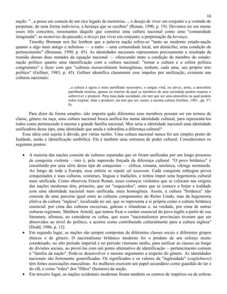 16
nação: "...a posse em comum de um rico legado de memórias..., o desejo de viver em conjunto e a vontade de
perpetuar, de uma forma indivisiva, a herança que se recebeu" (Renan, 1990, p. 19). Devemos ter em mente
esses três conceitos, ressonantes daquilo que constitui uma cultura nacional como uma "comunidade
imaginada": as memórias do passado; o desejo por viver em conjunto; a perpetuação da herança.
        Timothy Brennan nos faz lembrar que a palavra nação refere-se "tanto ao moderno estado-nação
quanto a algo mais antigo e nebuloso — a natio —uma comunidade local, um domicílio, urna condição de
pertencimento" (Brennan, 1990, p. 45). As identidades nacionais representam precisamente o resultado da
reunião dessas duas metades da equação nacional — oferecendo tanto a condição de membro do estado-
nação político quanto unia identificação com a cultura nacional: "tornar a cultura e a esfera política
congruentes" e fazer com que "culturas razoavelmente homogêneas, tenham, cada uma, seu próprio teto
político" (Gellner, 1983, p. 43). Gellner identifica claramente esse impulso por unificação, existente nas
culturas nacionais:

                             ...a cultura é agora o meio partilhado necessário, o sangue vital, ou talvez, antes, a atmosfera
                             partilhada mínima, apenas no interior da qual os membros de uma sociedade podem respirar e
                             sobreviver e produzir. Para tuna dada sociedade, ela tem que ser uma atmosfera na qual podem
                             todos respirar, falar e produzir; ela tem que ser, assim, a mesma cultura (Gellner, 1983 , pp. 37-
                             8).

        Para dizer de forma simples: não importa quão diferentes seus membros possam ser em termos de
classe, gênero ou raça, uma cultura nacional busca unificá-los numa identidade cultural, para representá-los
todos como pertencendo à mesma e grande família nacional. Mas seria a identidade nacional uma identidade
unificadora desse tipo, uma identidade que anula e subordina a diferença cultural?
    Essa idéia está sujeita à dúvida, por várias razões. Uma cultura nacional nunca foi um simples ponto de
lealdade, união e identificação simbólica. Ela é também unia estrutura de poder cultural. Consideremos os
seguintes pontos:

   •   A maioria das nações consiste de culturas separadas que só foram unificadas por um longo processo
       de conquista violenta —isto é, pela supressão forçada da diferença cultural. "O povo britânico" é
       constituído por unia série desse tipo de conquistas — céltica, romana, saxônica, vikinge normanda.
       Ao longo de toda a Europa, essa estória se repete ad nauseam. Cada conquista subjugou povos
       conquistados e suas culturas, costumes, línguas e tradições, e tentou impor uma hegemonia cultural
       mais unificada. Como observou Ernest Renan, esses começos violentos que se colocam nas origens
       das nações modernas têm, primeiro, que ser "esquecidos", antes que se comece a forjar a lealdade
       com uma identidade nacional mais unificada, mais homogênea. Assim, a cultura "britânica" não
       consiste de uma parceria igual entre as culturas componentes do Reino Unido, mas da hegemonia
       efetiva da cultura "inglesa", localizada no sul, que se representa a si própria como a cultura britânica
       essencial, por cima das culturas escocesas, galesas e irlandesas e, na verdade, por cima de outras
       culturas regionais. Matthew Arnold, que tentou fixar o caráter essencial do povo inglês a partir de sua
       literatura, afirmou, ao considerar os celtas, que esses "nacionalismos provinciais tiveram que ser
       absorvidos ao nível do político, e aceitos como contribuindo culturalmente para a cultura inglesa"
       (Dodd, 1986, p. 12).
   •   Em segundo lugar, as nações são sempre compostas de diferentes classes socais e diferentes grupos
       étnicos e de gênero. O nacionalismo britânico moderno foi o produto de um esforço muito
       coordenado, no alto período imperial e no período vitoriano tardio, para unificar as classes ao longo
       de divisões sociais, ao provê-las com uni ponto alternativo de identificação —pertencimento comum
       à "família da nação". Pode-se desenvolver o mesmo argumento a respeito do gênero. As identidades
       nacionais são fortemente generificadas. Os significados e os valores da "ìnglesidade" (englishness)
       têm fortes associações masculinas. As mulheres exercem um papel secundário como guardiãs do lar e
       do clã, e como "mães" dos "filhos" (homens) da nação.
   •   Em terceiro lugar, as nações ocidentais modernas foram também os centros de impérios ou de esferas
 