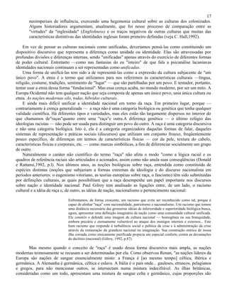 17
       neoimperiais de influência, exercendo uma hegemonia cultural sobre as culturas dos colonizados.
       Alguns historiadores argumentam, atualmente, que foi nesse processo de comparação entre as
       "virtudes" da "inglesidade" (Englishness) e os traços negativos de outras culturas que muitas das
       características distintivas das identidades inglesas foram primeiro definidas (veja C. Hall,1992).

    Em vez de pensar as culturas nacionais como unificadas, deveríamos pensá-las como constituindo um
dispositivo discursivo que representa a diferença como unidade ou identidade. Elas são atravessadas por
profundas divisões e diferenças internas, sendo "unificadas" apenas através do exercício de diferentes formas
de poder cultural. Entretanto —como nas fantasias do eu "inteiro" de que fala a psicanálise lacanianas
identidades nacionais continuam a ser representadas como unificadas.
    Uma forma de unificá-las tem sido a de representá-las como a expressão da cultura subjacente de "um
único povo". A etnia é o termo que utilizamos para nos referirmos às características culturais —língua,
religião, costume, tradições, sentimento de "lugar" — que são partilhadas por um povo. E tentador, portanto,
tentar usar a etnia dessa forma "fundacional". Mas essa crença acaba, no mundo moderno, por ser um mito. A
Europa Ocidental não tem qualquer nação que seja composta de apenas um único povo, unia única cultura ou
etnia. As nações modernas silo, todas, híbridos culturais.
    E ainda mais difícil unificar a identidade nacional em torno da raça. Em primeiro lugar, porque —
contrariamente à crença generalizada — a raça não é uma categoria biológica ou genética que tenha qualquer
validade científica. Há diferentes tipos e variedades, mas eles estão tão largamente dispersos no interior do
que chamamos de"raças"quanto entre uma "raça"e outra.A diferença genética — o último refúgio das
ideologias racistas — não pode ser usada para distinguir um povo do outro. A raça é uma categoria discursiva
e não uma categoria biológica. Isto é, ela é a categoria organizadora daquelas formas de falar, daqueles
sistemas de representação e práticas sociais (discursos) que utilizam um conjunto frouxo, freqüentemente
pouco específico, de diferenças em termos de características físicas — cor da pele, textura do cabelo,
características físicas e corporais, etc. — como marcas simbólicas, a fim de diferenciar socialmente um grupo
de outro.
    Naturalmente o caráter não científico do termo "raça" não afeta o modo "como a lógica racial e os
quadros de referência raciais são articulados e acionados, assim como não anula suas conseqüências (Donald
e Rattansi,1992, p.l). Nos últimos anos, as noções biológicas sobre raça, entendida como constituída de
espécies distintas (noções que subjaziam a formas extremas da ideologia e do discurso nacionalista em
períodos anteriores: o eugenismo vitoriano, as teorias européias sobre raça, o fascismo) têm sido substituídas
por definições culturais, as quais possibilitam que a raça desempenhe um papel importante nos discursos
sobre nação e identidade nacional. Paul Gilroy tem analisado as ligações entre, de um lado, o racismo
cultural e a idéia de raça e, de outro, as idéias de nação, nacionalismo e pertencimento nacional:

                             Enfrentamos, de forma crescente, um racismo que evita ser reconhecido como tal, porque é
                             capaz de alinhar "raça" com nacionalidade, patriotismo e nacionalismo. Um racismo que tomou
                             uma distância necessária das grosseiras idéias de inferioridade e superioridade biológica busca,
                             agora, apresentar uma definição imaginária da nação como uma comunidade cultural unificada.
                             Ele constrói e defende uma imagem de cultura nacional — homogênea na sua branquidade,
                             embora precária e eternamente vulnerável ao ataque dos inimigos internos e externos... Este
                             hum racismo que responde à turbulência social e política da crise e à administração da crise
                             através da restauração da grandeza nacional na imaginação. Sua construção onírica de nossa
                             ilha coroada como etnicamente purificada propicia um especial conforto contra as devastações
                             do declínio (nacional) (Gilroy, 1992, p.87).

       Mas mesmo quando o conceito de "raça" é usado dessa forma discursiva mais ampla, as nações
modernas teimosamente se recusam a ser determinadas por ela. Como observou Renan, "as nações líderes da
Europa são nações de sangue essencialmente misto: a França é [ao mesmo tempo] céltica, ibérica e
germânica. A Alemanha é germânica, céltica e eslava. A Itália é o país onde... gauleses, etruscos, pelagianos
e gregos, para não mencionar outros, se intersectam numa mistura indecifrável. As ilhas britânicas,
consideradas como um todo, apresentam uma mistura de sangue celta e germânico, cujas proporções são
 