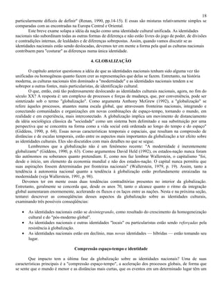 18
particularmente difíceis de definir" (Renan, 1990, pp.14-15). E essas são misturas relativamente simples se
comparadas com as encontradas na Europa Central e Oriental.
        Este breve exame solapa a idéia da nação como uma identidade cultural unificada. As identidades
nacionais não subordinam todas as outras formas de diferença e não estão livres do jogo de poder, de divisões
e contradições internas, de lealdades e de diferenças sobrepostas. Assim, quando vamos discutir se as
identidades nacionais estão sendo deslocadas, devemos ter em mente a forma pela qual as culturas nacionais
contribuem para "costurar" as diferenças numa única identidade.

                                           4. GLOBALIZAÇÃO

        O capítulo anterior questionou a idéia de que as identidades nacionais tenham sido alguma vez tão
unificadas ou homogêneas quanto fazem crer as representações que delas se fazem. Entretanto, na história
moderna, as culturas nacionais têm dominado a "modernidade" e as identidades nacionais tendem a se
sobrepor a outras fontes, mais particularistas, de identificação cultural.
        O que, então, está tão poderosamente deslocando as identidades culturais nacionais, agora, no fim do
século XX? A resposta é: um complexo de processos e forças de mudança, que, por conveniência, pode ser
sintetizado sob o termo "globalização". Como argumenta Anthony McGrew (1992), a "globalização" se
refere àqueles processos, atuantes numa escala global, que atravessam fronteiras nacionais, integrando e
conectando comunidades e organizações em novas combinações de espaço-tempo, tornando o mundo, em
realidade e em experiência, mais interconectado. A globalização implica um movimento de distanciamento
da idéia sociológica clássica da "sociedade" como um sistema bem delimitado e sua substituição por uma
perspectiva que se concentra na forma como a vida social está ordenada ao longo do tempo e do espaço"
(Giddens, 1990, p. 64). Essas novas características temporais e espaciais, que resultam na compressão de
distâncias e de escalas temporais, estão entre os aspectos mais importantes da globalização a ter efeito sobre
as identidades culturais. Eles são discutidos com mais detalhes no que se segue.
        Lembremos que a globalização não é um fenômeno recente: "A modernidade é inerentemente
globalizante" (Giddens, 1990, p. 63). Como argumentou David Held (1992), os estados-nação nunca foram
tão autônomos ou soberanos quanto pretendiam. E, como nos faz lembrar Wallerstein, o capitalismo "foi,
desde o início, um elemento da economia mundial e não dos estados-nação. O capital nunca permitiu que
suas aspirações fossem determinadas por fronteiras nacionais" (Wallerstein, 1979, p. 19). Assim, tanto a
tendência à autonomia nacional quanto a tendência à globalização estão profundamente enraizadas na
modernidade (veja Wallerstein, 1991, p. 98).
    Devemos ter em mente essas duas tendências contraditórias presentes no interior da globalização.
Entretanto, geralmente se concorda que, desde os anos 70, tanto o alcance quanto o ritmo da integração
global aumentaram enormemente, acelerando os fluxos e os laços entre as nações. Nesta e na próxima seção,
tentarei descrever as conseqüências desses aspectos da globalização sobre as identidades culturais,
examinando três possíveis conseqüências:

   •   As identidades nacionais estão se desintegrando, como resultado do crescimento da homogeneização
       cultural e do "pós-moderno global".
   •   As identidades nacionais e outras identidades "locais" ou particularistas estão sendo reforçadas pela
       resistência à globalização.
   •   As identidades nacionais estão em declínio, mas novas identidades — híbridas — estão tomando seu
       lugar.

                                 Compressão espaço-tempo e identidade

       Que impacto tem a última fase da globalização sobre as identidades nacionais? Uma de suas
características principais é a "compressão espaço-tempo", a aceleração dos processos globais, de forma que
se sente que o mundo é menor e as distâncias mais curtas, que os eventos em um determinado lugar têm um
 