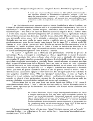 19
impacto imediato sobre pessoas e lugares situados a uma grande distância. David Harvey argumenta que:

                             A medida que o espaço se encolhe para se tornar urna aldeia "global" de telecomunicações e
                             urna "espaçonave planetária" de interdependências econômicas e ecológicas — para usar
                             apenas duas imagens familiares e cotidianas — e à medida em que Os horizontes temporais se
                             encurtam até ao ponto em que o presente é tudo que existe, temos que aprender a lidar com um
                             sentimento avassalador de compressão de nossos mundos espaciais e temporais (Harvey, 1989,
                             p. 240).

        O que é importante para nosso argumento quanto ao impacto da globalização sobre a identidade é que
o tempo e o espaço são também as coordenadas básicas de todos os sistemas de representação. Todo meio de
representação — escrita, pintura, desenho, fotografia, simbolização através da arte on dos sistemas de
telecomunicação — deve traduzir seu objeto em dimensões espaciais e temporais. Assim, a narrativa traduz
os eventos numa seqüência temporal "começo-meio-fim"; os sistemas visuais de representação traduzem
objetos tridimensionais em duas dimensões. Diferentes épocas culturais têm diferentes formas de combinar
essas coordenadas espaço-tempo. Harvey contrasta o ordenamento racional do espaço e do tempo da
Ilustração (com seu senso regular de ordem, simetria e equilíbrio) com as rompidas e fragmentadas
coordenadas espaço- tempo dos movimentos modernistas do final do século XIX e início do século XX.
Podemos ver novas relações espaço-tempo sendo definidas em eventos tão diferentes quanto a teoria da
relatividade de Einstein, as pinturas cubistas de Picasso e Braque, os trabalhos dos surrealistas e dos
dadaístas, os experimentos com o tempo e a narrativa nos romances de Marcel Proust e James Joyce e o uso
de técnicas de montagem nos primeiros filmes de Vertov e Eisenstein.
        No capitulo 3 argumentei que a identidade está profundamente envolvida no processo de
representação. Assim, a moldagem e a remoldagem de relações espaço-tempo no interior de diferentes
sistemas de representação têm efeitos profundos sobre a forma como as identidades são localizadas e
representadas. O sujeito masculino, representado nas pinturas do século XVIII, no ato de inspeção de sua
propriedade, através das bem-reguladas e controladas formas espaciais clássicas, no crescente georgiano
(Bath) ou na residência de campo inglesa (Blenheim Palace), ou vendo a si próprio nas vastas e controladas
formas da Natureza de um jardim ou parque formal (Capability Brown), tem um sentido muito diferente de
identidade cultural daquele do sujeito que vê a "si próprio/a" espelhado nos fragmentados e fraturados
"rostos" que olham dos planos e superfícies partidos de uma das pinturas cubistas de Picasso. Todas as
identidades estão localizadas no espaço e no tempo simbólicos. Elas têm aquilo que Edward Said chama de
suas "geografias imaginárias" (Said, 1990): suas "paisagens" características, seu senso de "lugar", de
"casa/lar", ou heimat, bem como suas localizações no tempo — nas tradições inventadas que ligam passado e
presente, em mitos de origem que projetam o presente de volta ao passado, em narrativas de nação que
conectam o indivíduo a eventos históricos nacionais mais amplos, mais importantes.
        Podemos pensar isso de uma outra forma: nos termos daquilo que Giddens (1990) chama de
separação entre espaço e lugar. O "lugar" é específico, concreto, conhecido, familiar, delimitado: o ponto de
práticas sociais específicas que nos moldaram e nos formaram e com as quais nossas identidades estão
estreitamente ligadas:

                             Nas sociedades pré-modernas, o espaço e o lugar eram amplamente coincidentes, uma vez que
                             as dimensões espaciais da vida social eram, para a maioria da população, dominadas pela
                             presença"-- por uma atividade localizada... A modernidade separa, cada vez mais, o espaço do
                             lugar, ao reforçar relações entre outros que estão "ausentes", distantes (em termos de local), de
                             qualquer interação face-a-face. Nas condições da modernidade..., os locais são inteiramente
                             penetrados e moldados por influências sociais bastante distantes deles. O que estrutura o local
                             não é simplesmente aquilo que está presente na cena; a "forma visível" do local oculta as
                             relações distanciadas que determinam sua natureza (Giddens, 1990, p. 18).

       Os lugares permanecem fixos; é neles que temos "raízes". Entretanto, o espaço pode ser "cruzado"
num piscar de olhos — por avião a jato, por fax ou por satélite. Harvey chama isso de "destruição do espaço
através do tempo" (1989, p. 205)
 