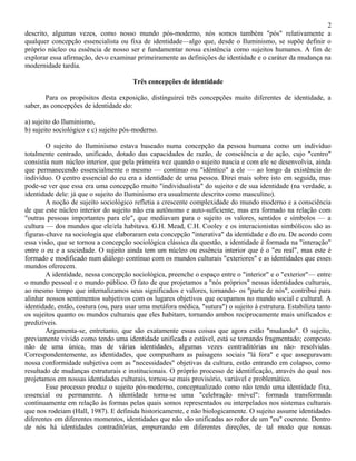 2
descrito, algumas vezes, como nosso mundo pós-moderno, nós somos também "pós" relativamente a
qualquer concepção essencialista ou fixa de identidade—algo que, desde o Iluminismo, se supõe definir o
próprio núcleo ou essência de nosso ser e fundamentar nossa existência como sujeitos humanos. A fim de
explorar essa afirmação, devo examinar primeiramente as definições de identidade e o caráter da mudança na
modernidade tardia.

                                       Três concepções de identidade

        Para os propósitos desta exposição, distinguirei três concepções muito diferentes de identidade, a
saber, as concepções de identidade do:

a) sujeito do Iluminismo,
b) sujeito sociológico e c) sujeito pós-moderno.

        O sujeito do Iluminismo estava baseado numa concepção da pessoa humana como um indivíduo
totalmente centrado, unificado, dotado das capacidades de razão, de consciência e de ação, cujo "centro"
consistia num núcleo interior, que pela primeira vez quando o sujeito nascia e com ele se desenvolvia, ainda
que permanecendo essencialmente o mesmo — continuo ou "idêntico" a ele — ao longo da existência do
indivíduo. O centro essencial do eu era a identidade de urna pessoa. Direi mais sobre isto em seguida, mas
pode-se ver que essa era uma concepção muito "individualista" do sujeito e de sua identidade (na verdade, a
identidade dele: já que o sujeito do Iluminismo era usualmente descrito como masculino).
        A noção de sujeito sociológico refletia a crescente complexidade do mundo moderno e a consciência
de que este núcleo interior do sujeito não era autônomo e auto-suficiente, mas era formado na relação com
"outras pessoas importantes para ele", que mediavam para o sujeito os valores, sentidos e símbolos — a
cultura — dos mundos que ele/ela habitava. G.H. Mead, C.H. Cooley e os interacionistas simbólicos são as
figuras-chave na sociologia que elaboraram esta concepção "interativa" da identidade e do eu. De acordo com
essa visão, que se tornou a concepção sociológica clássica da questão, a identidade é formada na "interação"
entre o eu e a sociedade. O sujeito ainda tem um núcleo ou essência interior que é o "eu real", mas este é
formado e modificado num diálogo contínuo com os mundos culturais "exteriores" e as identidades que esses
mundos oferecem.
        A identidade, nessa concepção sociológica, preenche o espaço entre o "interior" e o "exterior"— entre
o mundo pessoal e o mundo público. O fato de que projetamos a "nós próprios" nessas identidades culturais,
ao mesmo tempo que internalizamos seus significados e valores, tornando- os "parte de nós", contribui para
alinhar nossos sentimentos subjetivos com os lugares objetivos que ocupamos no mundo social e cultural. A
identidade, então, costura (ou, para usar uma metáfora médica, "sutura") o sujeito à estrutura. Estabiliza tanto
os sujeitos quanto os mundos culturais que eles habitam, tornando ambos reciprocamente mais unificados e
predizíveis.
        Argumenta-se, entretanto, que são exatamente essas coisas que agora estão "mudando". O sujeito,
previamente vivido como tendo uma identidade unificada e estável, está se tornando fragmentado; composto
não de uma única, mas de várias identidades, algumas vezes contraditórias ou não- resolvidas.
Correspondentemente, as identidades, que compunham as paisagens sociais "lá fora" e que asseguravam
nossa conformidade subjetiva com as "necessidades" objetivas da cultura, estão entrando em colapso, como
resultado de mudanças estruturais e institucionais. O próprio processo de identificação, através do qual nos
projetamos em nossas identidades culturais, tornou-se mais provisório, variável e problemático.
        Esse processo produz o sujeito pós-moderno, conceptualizado como não tendo uma identidade fixa,
essencial ou permanente. A identidade torna-se uma "celebração móvel": formada transformada
continuamente em relação às formas pelas quais somos representados ou interpelados nos sistemas culturais
que nos rodeiam (Hall, 1987). E definida historicamente, e não biologicamente. O sujeito assume identidades
diferentes em diferentes momentos, identidades que não são unificadas ao redor de um "eu" coerente. Dentro
de nós há identidades contraditórias, empurrando em diferentes direções, de tal modo que nossas
 