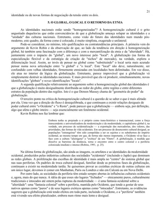 21
identidade ou de novas formas de negociação da tensão entre os dois.

                             5. O GLOBAL, O LOCAL E O RETORNO DA ETNIA

        As identidades nacionais estão sendo "homogeneizadas"? A homogeneização cultural é o grito
angustiado daqueles/as que estão convencidos/as de que a globalização ameaça solapar as identidades e a
"unidade" das culturas nacionais. Entretanto, como visão do futuro das identidades num mundo pós-
moderno, este quadro, da forma como é colocado, é muito simplista, exagerado e unilateral.
        Pode-se considerar, no mínimo, três qualificações ou contratendências principais. A primeira vem do
argumento de Kevin Robin e da observação de que, ao lado da tendência em direção à homogeneização
global, há também uma fascinação com a diferença e com a mercantilização da etnia e da "alteridade". Há,
juntamente com o impacto do "global", um novo interesse pelo "local". A globalização (na forma da
especialização flexível e da estratégia de criação de "nichos" de mercado), na verdade, explora a
diferenciação local. Assim, ao invés de pensar no global como "substituindo" o local seria mais acurado
pensar numa nova articulação entre "o global" e "o local". Este "local" não deve, naturalmente, ser
confundido com velhas identidades, firmemente enraizadas em localidades bem delimitadas. Em vez disso,
ele atua no interior da lógica da globalização. Entretanto, parece improvável que a globalização vá
simplesmente destruir as identidades nacionais. E mais provável que ela vá produzir, simultaneamente, novas
identificações "globais" e novas identificações "locais".
        A segunda qualificação relativamente ao argumento sobre a homogeneização global das identidades é
que a globalização é muito desigualmente distribuída ao redor do globo, entre regiões e entre diferentes
estratos da população dentro das regiões. Isto é o que Doreen Massey chama de "geometria do poder" da
globalização.
        O terceiro ponto na crítica da homogeneização cultural é a questão de se saber o que é mais afetado
por ela. Uma vez que a direção do fluxo é desequilibrada, e que continuam a existir relações desiguais de
poder cultural entre "o Ocidente" e "o Resto", pode parecer que a globalização — embora seja, por definição,
algo que afeta o globo inteiro — seja essencialmente um fenômeno ocidental.
        Kevin Robins nos faz lembrar que:

                              Embora tenha se projetado a si próprio como trans-histórico e transnacional, como a força
                              transcendente e universalizadora da modernização e da modernidade, o capitalismo global é, na
                              verdade, um processo de ocidentalização — a exportação das mercadorias, dos valores, das
                              prioridades, das formas de vida ocidentais. Em um processo de desencontro cultural desigual, as
                              populações "estrangeiras" têm sido compelidas a ser os sujeitos e os subalternos do império
                              ocidental, ao mesmo tempo em que, de forma não menos importante, o Ocidente vê-se face a
                              face com a cultura "alienígena" e "exótica" de seu "Outro". A globalização, à medida que
                              dissolve as barreiras da distância, torna o encontro entre o centro colonial e a periferia
                              colonizada imediato e intenso (Robins, 1991, p. 25).

        Na última forma de globalização, são ainda as imagens, os artefatos e as identidades da modernidade
ocidental, produzidos pelas indústrias culturais das sociedades "ocidentais" (incluindo o Japão) que dominam
as redes globais. A proliferação das escolhas de identidade é mais ampla no "centro" do sistema global que
nas suas periferias. Os padrões de troca cultural desigual, familiar desde as primeiras fases da globalização,
continuam a existir na modernidade tardia. Se quisermos provar as cozinhas exóticas de outras culturas em
um único lugar, devemos ir comer em Manhattan, Paris ou Londres e não em Calcutá ou em Nova Delhi.
        Por outro lado, as sociedades da periferia têm estado sempre abertas às influências culturais ocidentais
e, agora, mais do que nunca. A idéia de que esses são lugares "fechados" — etnicamente puros, culturalmente
tradicionais e intocados até ontem pelas rupturas da modernidade — é uma fantasia ocidental sobre a
"alteridade": uma "fantasia colonial" sobre a periferia, mantida pelo Ocidente, que tende a gostar de seus
nativos apenas como "puros" e de seus lugares exóticos apenas como "intocados". Entretanto, as evidências
sugerem que a globalização está tendo efeitos em toda parte, incluindo o Ocidente, e a "periferia" também
está vivendo seu efeito pluralizador, embora num ritmo mais lento e desigual.
 