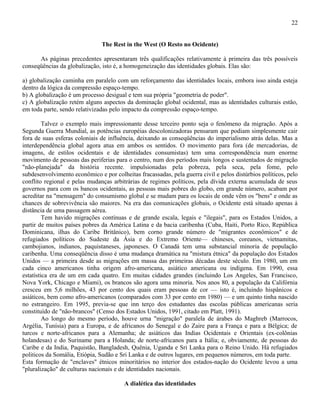 22


                               The Rest in the West (O Resto no Ocidente)

      As páginas precedentes apresentaram três qualificações relativamente à primeira das três possíveis
conseqüências da globalização, isto é, a homogeneização das identidades globais. Elas são:

a) globalização caminha em paralelo com um reforçamento das identidades locais, embora isso ainda esteja
dentro da lógica da compressão espaço-tempo.
b) A globalização é um processo desigual e tem sua própria "geometria de poder".
c) A globalização retém alguns aspectos da dominação global ocidental, mas as identidades culturais estão,
em toda parte, sendo relativizadas pelo impacto da compressão espaço-tempo.

         Talvez o exemplo mais impressionante desse terceiro ponto seja o fenômeno da migração. Após a
Segunda Guerra Mundial, as potências européias descolonizadoras pensaram que podiam simplesmente cair
fora de suas esferas coloniais de influência, deixando as conseqüências do imperialismo atrás delas. Mas a
interdependência global agora atua em ambos os sentidos. O movimento para fora (de mercadorias, de
imagens, de estilos ocidentais e de identidades consumistas) tem uma correspondência num enorme
movimento de pessoas das periferias para o centro, num dos períodos mais longos e sustentados de migração
"não-planejada" da história recente. impulsionadas pela pobreza, pela seca, pela fome, pelo
subdesenvolvimento econômico e por colheitas fracassadas, pela guerra civil e pelos distúrbios políticos, pelo
conflito regional e pelas mudanças arbitrárias de regimes políticos, pela dívida externa acumulada de seus
governos para com os bancos ocidentais, as pessoas mais pobres do globo, em grande número, acabam por
acreditar na "mensagem" do consumismo global e se mudam para os locais de onde vêm os "bens" e onde as
chances de sobrevivência são maiores. Na era das comunicações globais, o Ocidente está situado apenas à
distância de uma passagem aérea.
         Tem havido migrações contínuas e de grande escala, legais e "ilegais", para os Estados Unidos, a
partir de muitos países pobres da América Latina e da bacia caribenha (Cuba, Haiti, Porto Rico, República
Dominicana, ilhas do Caribe Britânico), bem corno grande número de "migrantes econômicos" e de
refugiados políticos do Sudeste da Ásia e do Extremo Oriente— chineses, coreanos, vietnamitas,
cambojianos, indianos, paquistaneses, japoneses. O Canadá tem uma substancial minoria de população
caribenha. Uma conseqüência disso é uma mudança dramática na "mistura étnica" da população dos Estados
Unidos — a primeira desde as migrações em massa das primeiras décadas deste século. Em 1980, um em
cada cinco americanos tinha origem afro-americana, asiático americana ou indígena. Em 1990, essa
estatística era de um em cada quatro. Em muitas cidades grandes (incluindo Los Angeles, San Francisco,
Nova York, Chicago e Miami), os brancos são agora uma minoria. Nos anos 80, a população da Califórnia
cresceu em 5,6 milhões, 43 por cento dos quais eram pessoas de cor — isto é, incluindo hispânicos e
asiáticos, bem como afro-americanos (comparados com 33 por cento em 1980) — e um quinto tinha nascido
no estrangeiro. Em 1995, previa-se que inn terço dos estudantes das escolas públicas americanas seria
constituído de "não-brancos" (Censo dos Estados Unidos, 1991, citado em Platt, 1991).
         Ao longo do mesmo período, houve urna "migração" paralela de árabes do Maghreb (Marrocos,
Argélia, Tunísia) para a Europa, e de africanos do Senegal e do Zaire para a França e para a Bélgica; de
turcos e norte-africanos para a Alemanha; de asiáticos das Indias Ocidentais e Orientais (ex-colônias
holandesas) e do Suriname para a Holanda; de norte-africanos para a Itália; e, obviamente, de pessoas do
Caribe e da India, Paquistão, Bangladesh, Quênia, Uganda e Sri Lanka para o Reino Unido. Há refugiados
politicos da Somália, Etiópia, Sudão e Sri Lanka e de outros lugares, em pequenos números, em toda parte.
Esta formação de "enclaves" étnicos minoritários no interior dos estados-nação do Ocidente levou a uma
"pluralização" de culturas nacionais e de identidades nacionais.

                                        A dialética das identidades
 