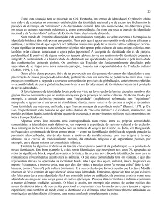 23

        Como esta situação tem se mostrado na Grã- Bretanha, em termos de identidade? O primeiro efeito
tem sido o de contestar os contornos estabelecidos da identidade nacional e o de expor seu fechamento às
pressões da diferença, da "alteridade" e da diversidade cultural. Isto está acontecendo, em diferentes graus,
em todas as culturas nacionais ocidentais e, como conseqüência, fez com que toda a questão da identidade
nacional e da "centralidade" cultural do Ocidente fosse abertamente discutida.
        Num mundo de fronteiras dissolvidas e de continuidades rompidas, as velhas certezas e hierarquias da
identidade britânica têm sido postas em questão. Num país que é agora um repositório de culturas africanas e
asiáticas, o sentimento do que significa ser britânico nunca mais pode ter a mesma velha confiança e certeza.
O que significa ser europeu, num continente colorido não apenas pelas culturas de suas antigas colônias, mas
também pelas culturas americanas e agora pelas japonesas? A categoria da identidade não é, ela própria,
problemática? E possível, de algum modo, em tempos globais, ter-se um sentimento de identidade coerente e
integral? A continuidade e a historicidade da identidade são questionadas pela imediatez e pela intensidade
das confrontações culturais globais. Os confortos da Tradição são fundamentalmente desafiados pelo
imperativo de se forjar uma nova auto-interpretação, baseada nas responsabilidades da Tradução cultural
(Robins, 1991, p. 41).
        Outro efeito desse processo foi o de ter provocado um alargamento do campo das identidades e uma
proliferação de novas posições-de-identidade, juntamente com um aumento de polarização entre elas. Esses
processos constituem a segunda e a terceira conseqüências possíveis da globalização, anteriormente referidas
— a possibilidade de que a globalização possa levar a um fortalecimento de identidades locais ou à produção
de novas identidades.
        O fortalecimento de identidades locais pode ser visto na forte reação defensiva daqueles membros dos
grupos étnicos dominantes que se sentem ameaçados pela presença de outras culturas. No Reino Unido, por
exemplo, a atitude defensiva produziu uma "inglesidade" (englishness) reformada, um "inglesismo"
mesquinho e agressivo e um recuo ao absolutismo étnico, numa tentativa de escorar a nação e reconstruir
"uma identidade que seja una, unificada, e que filtre as ameaças da experiência social" (Sennett, 1971, p.15).
Isso freqüentemente está baseado no que antes chamei de "racismo cultural" e é evidente, atualmente, em
partidos políticos legais, tanto de direita quanto de esquerda, e em movimentos políticos mais extremistas em
toda a Europa Ocidental.
        Algumas vezes isso encontra uma correspondência num recuo, entre as próprias comunidades
comunitárias, a identidades mais defensivas, em resposta à experiência de racismo cultural e de exclusão.
Tais estratégias incluem a re-identificação com as culturas de origem (no Caribe, na Índia, em Bangladesh,
no Paquistão); a construção de fortes contra-etnias — como na identificação simbólica da segunda geração da
juventude afro-caribenha, através dos temas e motivos do rastafarianismo, com sua origem e herança
africana; ou o revival do tradicionalismo cultural, da ortodoxia religiosa e do separatismo político, por
exemplo, entre alguns setores da comunidade islâmica.
        Também há algumas evidências da terceira conseqüência possível da globalização — a produção de
novas identidades. Um bom exemplo é, o das novas identidades que emergiram nos anos 70, agrupadas ao
redor do significante black, o qual, no contexto britânico, fornece um novo foco de identificação tanto para as
comunidades afrocaribenhas quanto para as asiáticas. O que essas comunidades têm em comum, o que elas
representam através da apreensão da identidade black, não é que elas sejam, cultural, étnica, lingüística ou
mesmo fisicamente, a mesma coisa, mas que elas são vistas e tratadas como "a mesma coisa" (isto é, não-
brancas, como o "outro") pela cultura dominante. E a sua exclusão que fornece aquilo que Laclau e Mouffe
chamam de "eixo comum de equivalência" dessa nova identidade. Entretanto, apesar do fato de que esforços
são feitos para dar a essa identidade black um conteúdo único ou unificado, ela continua a existir como uma
identidade ao longo de uma larga gama de outras diferenças. Pessoas afro-caribenhas e indianas continuam
a manter diferentes tradições culturais. O black é, assim, um exemplo não apenas do caráter político das
novas identidades isto é, de seu caráter posicional e conjuntural (sua formação em e para tempos e lugares
específicos) mas também do modo como a identidade e a diferença estão inextrincavelmente articuladas ou
entrelaçadas em identidades diferentes, uma nunca anulando completamente a outra.
 