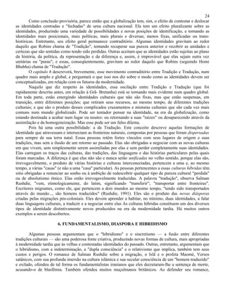 24
        Como conclusão provisória, parece então que a globalização tem, sim, o efeito de contestar e deslocar
as identidades centradas e "fechadas" de urna cultura nacional. Ela tem um efeito pluralizante sobre as
identidades, produzindo uma variedade de possibilidades e novas posições de identificação, e tornando as
identidades mais posicionais, mais políticas, mais plurais e diversas; menos fixas, unificadas ou trans-
históricas. Entretanto, seu efeito geral permanece contraditório. Algumas identidades gravitam ao redor
daquilo que Robins chama de "Tradição", tentando recuperar sua pureza anterior e recobrir as unidades e
certezas que são sentidas como tendo sido perdidas. Outras aceitam que as identidades estão sujeitas ao plano
da história, da política, da representação e da diferença e, assim, é improvável que elas sejam outra vez
unitárias ou "puras"; e essas, conseqüentemente, gravitam ao redor daquilo que Robins (seguindo Homi
Bhabha) chama de "Tradução".
        O capítulo 6 descreverá, brevemente, esse movimento contraditório entre Tradição e Tradução, num
quadro mais amplo e global, e perguntará o que isso nos diz sobre o modo como as identidades devem ser
conceptualizadas, em relação com os futuros da modernidade.
        Naquilo que diz respeito às identidades, essa oscilação entre Tradição e Tradução (que foi
rapidamente descrita antes, em relação à Grã- Bretanha) está se tornando mais evidente num quadro global.
Em toda parte, estão emergindo identidades culturais que não são fixas, mas que estão suspensas, em
transição, entre diferentes posições; que retiram seus recursos, ao mesmo tempo, de diferentes tradições
culturais; e que são o produto desses complicados cruzamentos e misturas culturais que são cada vez mais
comuns num mundo globalizado. Pode ser tentador pensar na identidade, na era da globalização, como
estando destinada a acabar num lugar ou noutro: ou retornando a suas "raízes" ou desaparecendo através da
assimilação e da homogeneização. Mas esse pode ser um falso dilema.
        Pois há uma outra possibilidade: a da Tradução. Este conceito descreve aquelas formações de
identidade que atravessam e intersectam as fronteiras naturais, compostas por pessoas que foram dispersadas
para sempre de sua terra natal. Essas pessoas retêm fortes vínculos com seus lugares de origem e suas
tradições, mas sem a ilusão de um retorno ao passado. Elas são obrigadas a negociar com as novas culturas
em que vivem, sem simplesmente serem assimiladas por elas e sem perder completamente suas identidades.
Elas carregam os traços das culturas, das tradições, das linguagens e das histórias particulares pelas quais
foram marcadas. A diferença é que elas não são e nunca serão unificadas no velho sentido, porque elas são,
irrevogavelmente, o produto de várias histórias e culturas interconectadas, pertencem a uma e, ao mesmo
tempo, a várias "casas" (e não a uma "casa" particular). As pessoas pertencentes a essas culturas híbridas têm
sitio obrigadas a renunciar ao sonho ou à ambição de redescobrir qualquer tipo de pureza cultural "perdida"
ou de absolutismo étnico. Elas estão irrevogavelmente traduzidas. A palavra "tradução", observa Salman
Rushdie, "vem, etimologicamente, do latim, significando "transferir"; "transportar entre fronteiras".
Escritores migrantes, como ele, que pertencem a dois mundos ao mesmo tempo, "tendo sido transportados
através do mundo..., são homens traduzidos" (Rushdie, 1991). Eles são o produto das novas diásporas
criadas pelas migrações pós-coloniais. Eles devem aprender a habitar, no mínimo, duas identidades, a falar
duas linguagens culturais, a traduzir e a negociar entre elas As culturas híbridas constituem um dos diversos
tipos de identidade distintivamente novos produzidos na era da modernidade tardia. Há muitos outros
exemplos a serem descobertos.

                        6. FUNDAMENTALISMO, DIASPORA E HIBRIDISMO

       Algumas pessoas argumentam que o "hibridismo" e o sincretismo — a fusão entre diferentes
tradições culturais — são uma poderosa fonte criativa, produzindo novas formas de cultura, mais apropriadas
à modernidade tardia que às velhas e contestadas identidades do passado. Outras, entretanto, argumentam que
o hibridismo, com a indeterminação, a "dupla consciência" e o relativismo que implica, também tem seus
custos e perigos. O romance de Salman Rushdie sobre a migração, o Islã e o profeta Maomé, Versos
satânicos, com sua profunda imersão na cultura islâmica e sua secular consciência de um "homem traduzido"
e exilado, ofendeu de tal forma os fundamentalistas iranianos que eles decretaram-lhe a sentença de morte,
acusando-o de blasfêmia. Também ofendeu muitos muçulmanos britânicos. Ao defender seu romance,
 