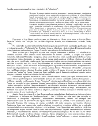 25
Rushdie apresentou uma defesa forte e irresistível do "hibridismo":

                             No centro do romance está um grupo de personagens, a maioria dos quais é constituída de
                             muçulmanos britânicos, ou de pessoas não particularmente religiosas, de origem islâmica,
                             lutando precisamente com o mesmo tipo de problemas que têm surgido em torno do livro,
                             problemas de hibridização e guetização, de reconciliar o velho com o novo. Aquelas pessoas
                             que se opõem violentamente ao romance, hoje, são de opinião de que a mistura entre diferentes
                             culturais inevitavelmente enfraquecerá e destruirá sua própria cultura. Sou da opinião oposta. O
                             livro Versos satânicos celebra o hibridismo, a impureza, a mistura, a transformação, que vêm de
                             novas e inesperadas combinações de seres humanos, culturas, idéias, políticas, filmes, músicas.
                             O livro alegra-se com os cruzamentos e teme o absolutismo do Puro. Mélange, mistura, um
                             pouco disso e um pouco daquilo, é dessa forma que o novo entra no mando. E a grande
                             possibilidade que a migração de massa dá ao mundo, e eu tenho tentado abraçá-la. O livro
                             Versos satânicos é a favor da mudança-por-fusão, da mudança-por-reunião. E uma canção de
                             amor para nossos cruzados eus (Rushdie, 1991, p. 394).

        Entretanto, o livro Versos satânicos pode perfeitamente ter ficado preso entre as irreconciliáveis
forças da Tradição e da Tradução. Essa é a visão, simpática a Rushdie, mas também crítica, de Bhiku Parekh
(1989).
        Por outro lado, existem também fortes tentativas para se reconstruírem identidades purificadas, para
se restaurar a coesão, o "fechamento" e a Tradição, frente ao hibridismo e à diversidade. Dois exemplos são o
ressurgimento do nacionalismo na Europa Oriental e o crescimento do fundamentalismo.
        Numa era em que a integração regional nos campos econômicos e políticos, e a dissolução da
soberania nacional, estão andando muito rapidamente na Europa Ocidental, o colapso dos regimes
comunistas na Europa Oriental e o colapso da antiga União Soviética foram seguidos por um forte revival do
nacionalismo étnico, alimentado por idéias tanto de pureza racial quanto de ortodoxia religiosa. A ambição
para criar novos e unificados estados-nação (que, como sugeri acima, nunca realmente existiram nas culturas
nacionais ocidentais) tem sido a força impulsionadora por detrás de movimentos separatistas nos estados
bálticos da Estônia, Letônia e Lituânia, da desintegração da Iugoslávia e do movimento de independência de
muitas das antigas repúblicas soviéticas (da Geórgia, Ucrânia, Rússia e Armênia até o Curdistão, Usbequistão
e as repúblicas asiáticas islâmicas do antigo estado soviético). O mesmo processo, em grande parte, tem
ocorrido nas "nações" da Europa Central, que foram moldadas a partir da desintegração dos impérios austro-
húngaro e otomano, no foral da Primeira Guerra Mundial.
        Esses novos aspirantes ao status de "nação" tentam construir estados que sejam unificados tanto em
termos étnicos quanto religiosos, e criar entidades políticas em torno de identidades culturais homogêneas. O
problema é que elas contêm, dentro de suas "fronteiras", minorias que se identificam com culturas diferentes.
Assim, por exemplo, há minorias russas "étnicas" nas repúblicas bálticas e na Ucrânia, poloneses étnicos na
Lituânia, um enclave armênio (Nagorno-Karabakh) no Adzerbajão, minorias turco-cristãs entre as maiorias
russas da Moldávia, e grande número de muçulmanos nas repúblicas sulistas da antiga União Soviética, que
partilham mais coisas, em termos culturais e religiosos, com seus vizinhos islâmicos do Oriente Médio do
que com muitos de seus "conterrâneos".
        A outra forma importante de revival do nacionalismo particularista e do absolutismo étnico e religioso
é, obviamente, o fenômeno do "fundamentalismo" . Isto é evidente em toda parte (por exemplo, no
ressuscitado e mesquinho "inglesismo", anteriormente mencionado), embora seu exemplo mais
impressionante deva ser encontrado em alguns estados islâmicos do Oriente Médio. Começando com a
Revolução Iraniana, têm surgido, em muitas sociedades até então seculares, movimentos islâmicos
fundamenta listas, que buscam criar estados religiosos nos quais os princípios políticos de organização
estejam alinhados com as doutrinas religiosas e com as leis do Corão. Na verdade, esta tendência é difícil de
ser interpretada. Alguns analistas vêem-na como uma reação ao caráter "forçado" da modernização ocidental:
certamente, o fundamentalismo iraniano foi uma resposta direta aos esforços do Xá nos anos 70 por adotar,
de forma total, modelos e valores culturais ocidentais. Alguns interpretam-no como uma resposta ao fato de
terem sido deixados fora da "globalização". A reafirmação de "raízes" culturais e o retorno à ortodoxia têm
 