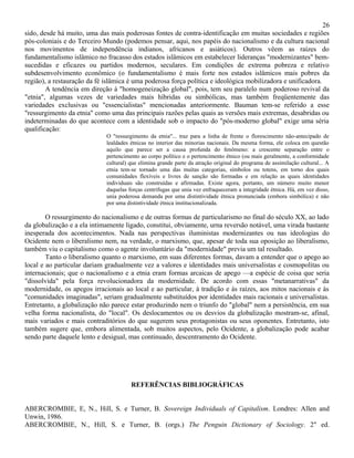 26
sido, desde há muito, uma das mais poderosas fontes de contra-identificação em muitas sociedades e regiões
pós-coloniais e do Terceiro Mundo (podemos pensar, aqui, nos papéis do nacionalismo e da cultura nacional
nos movimentos de independência indianos, africanos e asiáticos). Outros vêem as raízes do
fundamentalismo islâmico no fracasso dos estados islâmicos em estabelecer lideranças "modernizantes" bem-
sucedidas e eficazes ou partidos modernos, seculares. Em condições de extrema pobreza e relativo
subdesenvolvimento econômico (o fundamentalismo é mais forte nos estados islâmicos mais pobres da
região), a restauração da fé islâmica é uma poderosa força política e ideológica mobilizadora e unificadora.
        A tendência em direção à "homogeneização global", pois, tem seu paralelo num poderoso revival da
"etnia", algumas vezes de variedades mais híbridas ou simbólicas, mas também freqüentemente das
variedades exclusivas ou "essencialistas" mencionadas anteriormente. Bauman tem-se referido a esse
"ressurgimento da etnia" como uma das principais razões pelas quais as versões mais extremas, desabridas ou
indeterminadas do que acontece com a identidade sob o impacto do "pós-moderno global" exige uma séria
qualificação:
                             O "ressurgimento da etnia"... traz para a linha de frente o florescimento não-antecipado de
                             lealdades étnicas no interior das minorias nacionais. Da mesma forma, ele coloca em questão
                             aquilo que parece ser a causa profunda do fenômeno: a crescente separação entre o
                             pertencimento ao corpo político e o pertencimento étnico (ou mais geralmente, a conformidade
                             cultural) que elimina grande parte da atração original do programa de assimilação cultural... A
                             etnia tem-se tornado uma das muitas categorias, símbolos ou totens, em torno dos quais
                             comunidades flexíveis e livres de sanção são formadas e em relação as quais identidades
                             individuais são construídas e afirmadas. Existe agora, portanto, um número muito menor
                             daquelas forças centrifugas que unia vez enfraqueceram a integridade étnica. Há, em vez disso,
                             unia poderosa demanda por uma distintividade étnica pronunciada (embora simbólica) e não
                             por uma distintividade étnica institucionalizada.

        O ressurgimento do nacionalismo e de outras formas de particularismo no final do século XX, ao lado
da globalização e a ela intimamente ligado, constitui, obviamente, urna reversão notável, uma virada bastante
inesperada dos acontecimentos. Nada nas perspectivas iluministas modernizantes ou nas ideologias do
Ocidente nem o liberalismo nem, na verdade, o marxismo, que, apesar de toda sua oposição ao liberalismo,
também viu o capitalismo como o agente involuntário da "modernidade" previa um tal resultado.
        Tanto o liberalismo quanto o marxismo, em suas diferentes formas, davam a entender que o apego ao
local e ao particular dariam gradualmente vez a valores e identidades mais universalistas e cosmopolitas ou
internacionais; que o nacionalismo e a etnia eram formas arcaicas de apego —a espécie de coisa que seria
"dissolvida" pela força revolucionadora da modernidade. De acordo com essas "metanarrativas" da
modernidade, os apegos irracionais ao local e ao particular, à tradição e às raízes, aos mitos nacionais e às
"comunidades imaginadas", seriam gradualmente substituídos por identidades mais racionais e universalistas.
Entretanto, a globalização não parece estar produzindo nem o triunfo do "global" nem a persistência, em sua
velha forma nacionalista, do "local". Os deslocamentos ou os desvios da globalização mostram-se, afinal,
mais variados e mais contraditórios do que sugerem seus protagonistas ou seus oponentes. Entretanto, isto
também sugere que, embora alimentada, sob muitos aspectos, pelo Ocidente, a globalização pode acabar
sendo parte daquele lento e desigual, mas continuado, descentramento do Ocidente.




                                       REFERÊNCIAS BIBLIOGRÁFICAS


ABERCROMBIE, E, N., Hill, S. e Turner, B. Sovereign Individuals of Capitalism. Londres: Allen and
Unwin, 1986.
ABERCROMBIE, N., Hill, S. e Turner, B. (orgs.) The Penguin Dictionary of Sociology. 2" ed.
 