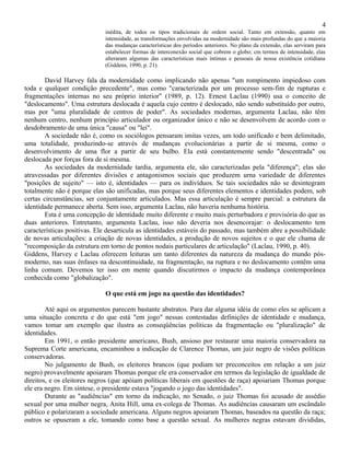 4
                             inédita, de todos os tipos tradicionais de ordem social. Tanto em extensão, quanto em
                             intensidade, as transformações envolvidas na modernidade são mais profundas do que a maioria
                             das mudanças características dos períodos anteriores. No plano da extensão, elas serviram para
                             estabelecer formas de interconexão social que cobrem o globo; cm termos de intensidade, elas
                             alteraram algumas das características mais íntimas e pessoais de nossa existência cotidiana
                             (Giddens, 1990, p. 21).

        David Harvey fala da modernidade como implicando não apenas "um rompimento impiedoso com
toda e qualquer condição precedente", mas como "caracterizada por um processo sem-fim de rupturas e
fragmentações internas no seu próprio interior" (1989, p. 12). Ernest Laclau (1990) usa o conceito de
"deslocamento". Uma estrutura deslocada é aquela cujo centro é deslocado, não sendo substituído por outro,
mas por "uma pluralidade de centros de poder". As sociedades modernas, argumenta Laclau, não têm
nenhum centro, nenhum princípio articulador ou organizador único e não se desenvolvem de acordo com o
desdobramento de uma única "causa" ou "lei".
        A sociedade não é, como os sociólogos pensaram imitas vezes, um todo unificado e bem delimitado,
uma totalidade, produzindo-se através de mudanças evolucionárias a partir de si mesma, como o
desenvolvimento de uma flor a partir de seu bulbo. Ela está constantemente sendo "descentrada" ou
deslocada por forças fora de si mesma.
        As sociedades da modernidade tardia, argumenta ele, são caracterizadas pela "diferença"; elas são
atravessadas por diferentes divisões e antagonismos sociais que produzem urna variedade de diferentes
"posições de sujeito" — isto é, identidades — para os indivíduos. Se tais sociedades não se desintegram
totalmente não é porque elas são unificadas, mas porque seus diferentes elementos e identidades podem, sob
certas circunstâncias, ser conjuntamente articulados. Mas essa articulação é sempre parcial: a estrutura da
identidade permanece aberta. Sem isso, argumenta Laclau, não haveria nenhuma história.
        Esta é uma concepção de identidade muito diferente e muito mais perturbadora e provisória do que as
duas anteriores. Entretanto, argumenta Laclau, isso não deveria nos desencorajar: o deslocamento tem
características positivas. Ele desarticula as identidades estáveis do passado, mas também abre a possibilidade
de novas articulações: a criação de novas identidades, a produção de novos sujeitos e o que ele chama de
"recomposição da estrutura em torno de pontos nodais particulares de articulação" (Laclau, 1990, p. 40).
Giddens, Harvey e Laclau oferecem leituras um tanto diferentes da natureza da mudança do mundo pós-
moderno, nas suas ênfases na descontinuidade, na fragmentação, na ruptura e no deslocamento contêm uma
linha comum. Devemos ter isso em mente quando discutirmos o impacto da mudança contemporânea
conhecida como "globalização".

                             O que está em jogo na questão das identidades?

        Até aqui os argumentos parecem bastante abstratos. Para dar alguma idéia de como eles se aplicam a
uma situação concreta e do que está "em jogo" nessas contestadas definições de identidade e mudança,
vamos tomar um exemplo que ilustra as conseqüências políticas da fragmentação ou "pluralização" de
identidades.
        Em 1991, o então presidente americano, Bush, ansioso por restaurar uma maioria conservadora na
Suprema Corte americana, encaminhou a indicação de Clarence Thomas, um juiz negro de visões políticas
conservadoras.
        No julgamento de Bush, os eleitores brancos (que podiam ter preconceitos em relação a um juiz
negro) provavelmente apoiaram Thomas porque ele era conservador em termos da legislação de igualdade de
direitos, e os eleitores negros (que apóiam políticas liberais em questões de raça) apoiariam Thomas porque
ele era negro. Em síntese, o presidente estava "jogando o jogo das identidades".
        Durante as "audiências" em torno da indicação, no Senado, o juiz Thomas foi acusado de assédio
sexual por uma mulher negra, Anita Hill, uma ex-colega de Thomas. As audiências causaram um escândalo
público e polarizaram a sociedade americana. Alguns negros apoiaram Thomas, baseados na questão da raça;
outros se opuseram a ele, tomando como base a questão sexual. As mulheres negras estavam divididas,
 