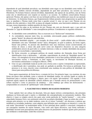 5
dependendo de qual identidade prevalecia: sua identidade como negra ou sua identidade como mulher. Os
homens negros também estavam divididos, dependendo de qual fator prevalecia: seu sexismo ou seu
liberalismo. Os homens brancos estavam divididos, dependendo, não apenas de sua política, mas da forma
como eles se identificavam com respeito ao racismo e ao sexismo. As mulheres conservadoras brancas
apoiavam Thomas, não apenas com base em sua inclinação política, mas também por causa de sua oposição
ao feminismo. As feministas brancas, que freqüentemente tinham posições mais progressistas na questão da
raça, se opunham a Thomas tendo como base a questão sexual. E, uma vez que o juiz Thomas era um
membro da elite judiciária e Anita Hill, na época do alegado incidente, uma funcionária subalterna, estavam
em jogo, nesses argumentos, também questões de classe social.
        A questão da culpa ou da inocência do juiz Thomas não está em discussão aqui; o que está em
discussão é o "jogo de identidades" e suas conseqüências políticas. Consideremos os seguintes elementos:

   •   As identidades eram contraditórias. Elas se cruzavam ou se "deslocavam" mutuamente
   •   As contradições atuavam tanto fora, na sociedade, atravessando grupos políticos estabelecidos,
       quanto "dentro" da cabeça de cada indivíduo.
   •   Nenhuma identidade singular — por exemplo, de classe social — podia alinhar todas as diferentes
       identidades com uma "identidade mestra" única, abrangente, na qual se pudesse, de forma segura,
       basear uma política. As pessoas não identificam mais seus interesses sociais exclusivamente em
       termos de classe; a classe não pode servir como um dispositivo discursivo ou uma categoria
       mobilizadora através da qual todos os variados interesses e todas as variadas identidades das pessoas
       possam ser reconciliadas e representadas.
   •   De forma crescente, as paisagens políticas do mundo moderno são fraturadas dessa forma por
       identificações rivais e deslocantes — advindas, especialmente, da erosão da "identidade mestra" da
       classe e da emergência de novas identidades, pertencentes à nova base política definida pelos novos
       movimentos sociais: o feminismo, as lutas negras, os movimentos de libertação nacional, os
       movimentos antinucleares e ecológicos (Mercer, 1990).
   •   Uma vez que a identidade muda de acordo com a forma como o sujeito é interpelado ou representado,
       a identificação não é automática, mas pode ser ganhada ou perdida. Ela tornou-se politizada. Esse
       processo é, às vezes, descrito como constituindo uma mudança de urna política de identidade (de
       classe) para urna política de diferença.

    Posso agora esquematizar, de forma breve, o restante do livro. Em primeiro lugar, vou examinar, de uma
forma um pouco mais profunda, como o conceito de identidade mudou: do conceito ligado ao sujeito do
Iluminismo para o conceito sociológico e, depois, para o do sujeito "pós-moderno". Em seguida, o livro
explorará aquele aspecto da identidade cultural moderna que é formado através do pertencimento a uma
cultura nacional e como os processos de mudança — uma mudança que efetua um deslocamento —
compreendidos no conceito de "globalização" estão afetando isso.

                         2. NASCIMENTO E MORTE DO SUJEITO MODERNO

    Neste capítulo farei um esboço da descrição, feita por alguns teóricos contemporâneos, das principais
mudanças na forma pela qual o sujeito e a identidade são conceptualizados no pensamento moderno. Meu
objetivo é traçar os estágios através dos quais uma versão particular do "sujeito humano" — com certas
capacidades humanas fixas e um sentimento estável de sua própria identidade e lugar na ordem das coisas —
emergiu pela primeira vez na idade moderna; como ele se tornou "centrado", nos discursos e práticas que
moldaram as sociedades modernas; como adquiriu uma definição mais sociológica ou interativa; e como ele
está sendo "descentrado" na modernidade tardia. O foco principal deste capítulo é conceitual, centrando-se
em concepções mutantes do sujeito humano, visto como uma figura discursiva, cuja forma unificada e
identidade racional eram pressupostas tanto pelos discursos do pensamento moderno quanto pelos processos
que moldaram a modernidade, sendo-lhes essenciais.
 