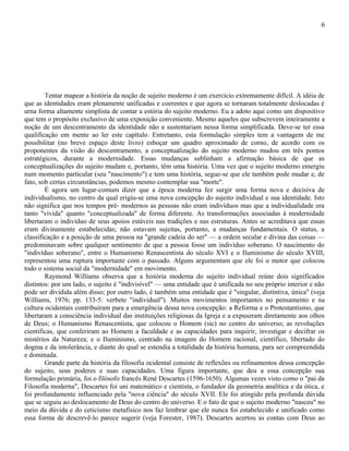 6




        Tentar mapear a história da noção de sujeito moderno é um exercício extremamente difícil. A idéia de
que as identidades eram plenamente unificadas e coerentes e que agora se tornaram totalmente deslocadas é
urna forma altamente simplista de contar a estória do sujeito moderno. Eu a adoto aqui como um dispositivo
que tem o propósito exclusivo de uma exposição conveniente. Mesmo aqueles que subscrevem inteiramente a
noção de um descentramento da identidade não a sustentariam nessa forma simplificada. Deve-se ter essa
qualificação em mente ao ler este capítulo. Entretanto, esta formulação simples tem a vantagem de me
possibilitar (no breve espaço deste livro) esboçar um quadro aproximado de corno, de acordo com os
proponentes da visão do descentramento, a conceptualização do sujeito moderno mudou em três pontos
estratégicos, durante a modernidade. Essas mudanças sublinham a afirmação básica de que as
conceptualizações do sujeito mudam e, portanto, têm uma história. Uma vez que o sujeito moderno emergiu
num momento particular (seu "nascimento") e tem uma história, segue-se que ele também pode mudar e, de
fato, sob certas circunstâncias, podemos mesmo contemplar sua "morte".
        É agora um lugar-comum dizer que a época moderna fez surgir uma forma nova e decisiva de
individualismo, no centro da qual erigiu-se uma nova concepção do sujeito individual e sua identidade. Isto
não significa que nos tempos pré- modernos as pessoas não eram indivíduos mas que a individualidade era
tanto "vivida" quanto "conceptualizada" de forma diferente. As transformações associadas à modernidade
libertaram o indivíduo de seus apoios estáveis nas tradições e nas estruturas. Antes se acreditava que essas
eram divinamente estabelecidas; não estavam sujeitas, portanto, a mudanças fundamentais. O status, a
classificação e a posição de uma pessoa na "grande cadeia do ser" — a ordem secular e divina das coisas —
predominavam sobre qualquer sentimento de que a pessoa fosse um indivíduo soberano. O nascimento do
"indivíduo soberano", entre o Humanismo Renascentista do século XVI e o Iluminismo do século XVIII,
representou uma ruptura importante com o passado. Alguns argumentam que ele foi o motor que colocou
todo o sistema social da "modernidade" em movimento.
        Raymond Williams observa que a história moderna do sujeito individual reúne dois significados
distintos: por um lado, o sujeito é "indivisível" — uma entidade que é unificada no seu próprio interior e não
pode ser dividida além disso; por outro lado, é também uma entidade que é "singular, distintiva, única" (veja
Williams, 1976; pp. 133-5: verbete "individual"). Muitos movimentos importantes no pensamento e na
cultura ocidentais contribuíram para a emergência dessa nova concepção: a Reforma e o Protestantismo, que
libertaram a consciência individual das instituições religiosas da Igreja e a expuseram diretamente aos olhos
de Deus; o Humanismo Renascentista, que colocou o Homem (sic) no centro do universo; as revoluções
cientificas, que conferiram ao Homem a faculdade e as capacidades para inquirir, investigar e decifrar os
mistérios da Natureza; e o Iluminismo, centrado na imagem do Homem racional, científico, libertado do
dogma e da intolerância, e diante do qual se estendia a totalidade da história humana, para ser compreendida
e dominada.
        Grande parte da história da filosofia ocidental consiste de reflexões ou refinamentos dessa concepção
do sujeito, seus poderes e suas capacidades. Uma figura importante, que deu a essa concepção sua
formulação primária, foi o filósofo francês René Descartes (1596-1650). Algumas vezes visto como o "pai da
Filosofia moderna", Descartes foi uni matemático e cientista, o fundador da geometria analítica e da ótica, e
foi profundamente influenciado pela "nova ciência" do século XVII. Ele foi atingido pela profunda dúvida
que se seguiu ao deslocamento de Deus do centro do universo. E o fato de que o sujeito moderno "nasceu" no
meio da dúvida e do ceticismo metafísico nos faz lembrar que ele nunca foi estabelecido e unificado como
essa forma de descrevê-lo parece sugerir (veja Forester, 1987). Descartes acertou as contas com Deus ao
 