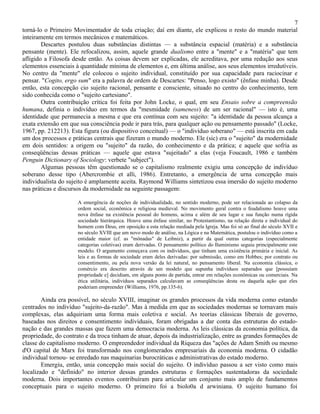 7
torná-lo o Primeiro Movimentador de toda criação; daí em diante, ele explicou o resto do mundo material
inteiramente em termos mecânicos e matemáticos.
        Descartes postulou duas substâncias distintas — a substância espacial (matéria) e a substância
pensante (mente). Ele refocalizou, assim, aquele grande dualismo entre a "mente" e a "matéria" que tem
afligido a Filosofa desde então. As coisas devem ser explicadas, ele acreditava, por uma redução aos seus
elementos essenciais à quantidade mínima de elementos e, em última análise, aos seus elementos irredutíveis.
No centro da "mente" ele colocou o sujeito individual, constituído por sua capacidade para raciocinar e
pensar. "Cogito, ergo sum" era a palavra de ordem de Descartes: "Penso, logo existo" (ênfase minha). Desde
então, esta concepção cio sujeito racional, pensante e consciente, situado no centro do conhecimento, tem
sido conhecida como o "sujeito cartesiano".
        Outra contribuição crítica foi feita por John Locke, o qual, em seu Ensaio sobre a compreensão
humana, definia o indivíduo em termos da "mesmidade (sameness) de um ser racional" — isto é, uma
identidade que permanecia a mesma e que era contínua com seu sujeito: "a identidade da pessoa alcança a
exata extensão em que sua consciência pode ir para trás, para qualquer ação ou pensamento passado" (Locke,
1967, pp. 212213). Esta figura (ou dispositivo conceitual) — o "indivíduo soberano" — está inscrita em cada
um dos processos e práticas centrais que fizeram o mundo moderno. Ele (sic) era o "sujeito" da modernidade
em dois sentidos: a origem ou "sujeito" da razão, do conhecimento e da prática; e aquele que sofria as
conseqüências dessas práticas — aquele que estava "sujeitado" a elas (veja Foucault, 1986 e também
Penguin Dictionary of Sociology: verbete "subject").
        Algumas pessoas têm questionado se o capitalismo realmente exigiu uma concepção de indivíduo
soberano desse tipo (Abercrombie et alli, 1986). Entretanto, a emergência de urna concepção mais
individualista do sujeito é amplamente aceita. Raymond Williams sintetizou essa imersão do sujeito moderno
nas práticas e discursos da modernidade na seguinte passagem:

                      A emergência de noções de individualidade, no sentido moderno, pode ser relacionada ao colapso da
                      ordem social, econômica e religiosa medieval. No movimento geral contra o feudalismo houve uma
                      nova ênfase na existência pessoal do homens, acima e além de seu lugar e sua função numa rígida
                      sociedade hierárquica. Houve uma ênfase similar, no Protestantismo, na relação direta e individual do
                      homem com Deus, em oposição a esta relação mediada pela Igreja. Mas foi só ao final do século XVII e
                      no século XVIII que um novo modo de análise, na Lógica e na Matemática, postulou o indivíduo como a
                      entidade maior (cf. as "mônadas" de Leibniz), a partir da qual outras categorias (especialmente
                      categorias coletivas) eram derivadas. O pensamento político do Iluminismo seguiu principalmente este
                      modelo. O argumento começava com os indivíduos, que tinham uma existência primária e inicial. As
                      leis e as formas de sociedade eram deles derivadas: por submissão, como em Hobbes; por contrato ou
                      consentimento, ou pela nova versão da lei natural, no pensamento liberal. Na economia clássica, o
                      comércio era descrito através de um modelo que supunha indivíduos separados que [possuíam
                      propriedade e] decidiam, em alguns ponto de partida, entrar em relações econômicas ou comerciais. Na
                      ética utilitária, indivíduos separados calculavam as conseqüências desta ou daquela ação que eles
                      poderiam empreender (Williams, 1976, pp.135-6).

        Ainda era possível, no século XVIII, imaginar os grandes processos da vida moderna como estando
centrados no indivíduo "sujeito-da-razão". Mas à medida em que as sociedades modernas se tornavam mais
complexas, elas adquiriam uma forma mais coletiva e social. As teorias clássicas liberais de governo,
baseadas nos direitos e consentimento individuais, foram obrigadas a dar conta das estruturas do estado-
nação e das grandes massas que fazem uma democracia moderna. As leis clássicas da economia política, da
propriedade, do contrato e da troca tinham de atuar, depois da industrialização, entre as grandes formações de
classe do capitalismo moderno. O empreendedor individual da Riqueza das "ações de Adam Smith ou mesmo
d'O capital de Marx foi transformado nos conglomerados empresariais da economia moderna. O cidadão
individual tornou- se enredado nas maquinarias burocráticas e administrativas do estado moderno.
        Emergiu, então, unia concepção mais social do sujeito. O indivíduo passou a ser visto como mais
localizado e "definido" no interior dessas grandes estruturas e formações sustentadoras da sociedade
moderna. Dois importantes eventos contribuíram para articular um conjunto mais amplo de fundamentos
conceptuais para o sujeito moderno. O primeiro foi a biolo0a d arwiniana. O sujeito humano foi
 