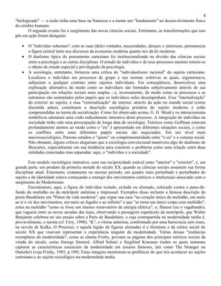 8
"biologizado" — a razão tinha uma base na Natureza e a mente uni "fundamento" no desenvolvimento físico
do cérebro humano.
       O segundo evento foi o surgimento das novas ciências sociais. Entretanto, as transformações que isso
pôs em ação foram desiguais:

   •   O "indivíduo soberano", com as suas (dele) vontades, necessidades, desejos e interesses, permaneceu
       a figura central tanto nos discursos da economia moderna quanto nos da lei moderna.
   •   O dualismo típico do pensamento cartesiano foi institucionalizado na divisão das ciências sociais
       entre a psicologia e as outras disciplinas. O estudo do indivíduo e de seus processos mentais tornou-se
       o objeto de estudo especial e privilegiado da psicologia.
   •   A sociologia, entretanto, forneceu uma crítica do "individualismo racional" do sujeito cartesiano.
       Localizou o indivíduo em processos de grupo e nas normas coletivas as quais, argumentava,
       subjaziam a qualquer contrato entre sujeitos individuais. Em conseqüência, desenvolveu uma
       explicação alternativa do modo como os indivíduos são formados subjetivamente através de sua
       participação em relações sociais mais amplas ; e, inversamente, do modo como os processos e as
       estruturas são sustentados pelos papéis que os indivíduos neles desempenham. Essa "internalização"
       do exterior no sujeito, e essa "externalização" do interior, através da ação no mundo social (como
       discutida antes), constituem a descrição sociológica primária do sujeito moderno e estão
       compreendidas na teoria da socialização. Como foi observado acima, G. H. Mead e os interacionistas
       simbólicos adotaram unia visão radicalmente interativa deste processo. A integração do indivíduo na
       sociedade tinha sido uma preocupação de longa data da sociologia. Teóricos como Goffman estavam
       profundamente atentos ao modo como o "eu" é apresentado em diferentes situações sociais, e como
       os conflitos entre estes diferentes papéis sociais são negociados. Em uni nível mais
       macrossociológico, Parsons estudou o "ajuste" ou complementaridade entre "o eu" e o sistema social.
       Não obstante, alguns críticos alegariam que a sociologia convencional mantivera algo do dualismo de
       Descartes, especialmente em sua tendência para construir o problema como uma relação entre duas
       entidades conectadas mas separadas: aqui, o "indivíduo e a sociedade".

        Este modelo sociológico interativo, com sua reciprocidade estável entre "interior" e "exterior", é, em
grande parte, um produto da primeira metade do século XX, quando as ciências sociais assumem sua forma
disciplinar atual. Entretanto, exatamente no mesmo período, um quadro mais perturbado e perturbador do
sujeito e da identidade estava começando a emergir dos movimentos estéticos e intelectuais associado com o
surgimento do Modernismo.
        Encontramos, aqui, a figura do indivíduo isolado, exilado ou alienado, colocado contra o pano-de-
fundo da multidão ou da metrópole anônima e impessoal. Exemplos disso incluem a famosa descrição do
poeta Baudelaire em "Pintor da vida moderna", que ergue sua casa "no coração único da multidão, em meio
ao ir e vir dos movimentos, em meio ao fugidio e ao infinito" e que "se torna um único corpo com multidão",
entra na multidão "como se fosse um imenso reservatório de energia elétrica"; o, flaneur (ou o vagabundo),
que vagueia entre as novas arcadas das lojas, observando o passageiro espetáculo da metrópole, que Walter
Benjamin celebrou no seu ensaio sobre a Paris de Baudelaire, e cuja contrapartida na modernidade tardia é,
provavelmente, o turista (cf. Urry, 1990); "K", a vítima anônima, confrontado por uma burocracia sem rosto,
na novela de Kafka, O Processo; e aquela legião de figuras alienadas d a literatura e da crítica social do
século XX que visavam representar a experiência singular da modernidade. Várias dessas "instâncias
exemplares da modernidade", como as chama Frisby, povoam as páginas dos principais teóricos sociais da
virada do século, como George Simmel, Alfred Schutz e Siegfried Kracauer (todos os quais tentaram
capturar as características essenciais da modernidade em ensaios famosos, tais como The Stranger ou
Outsider) (veja Frisby, 1985, p.109). Estas imagens mostraram-se proféticas do que iria acontecer ao sujeito
cartesiano e ao sujeito sociológico na modernidade tardia.
 